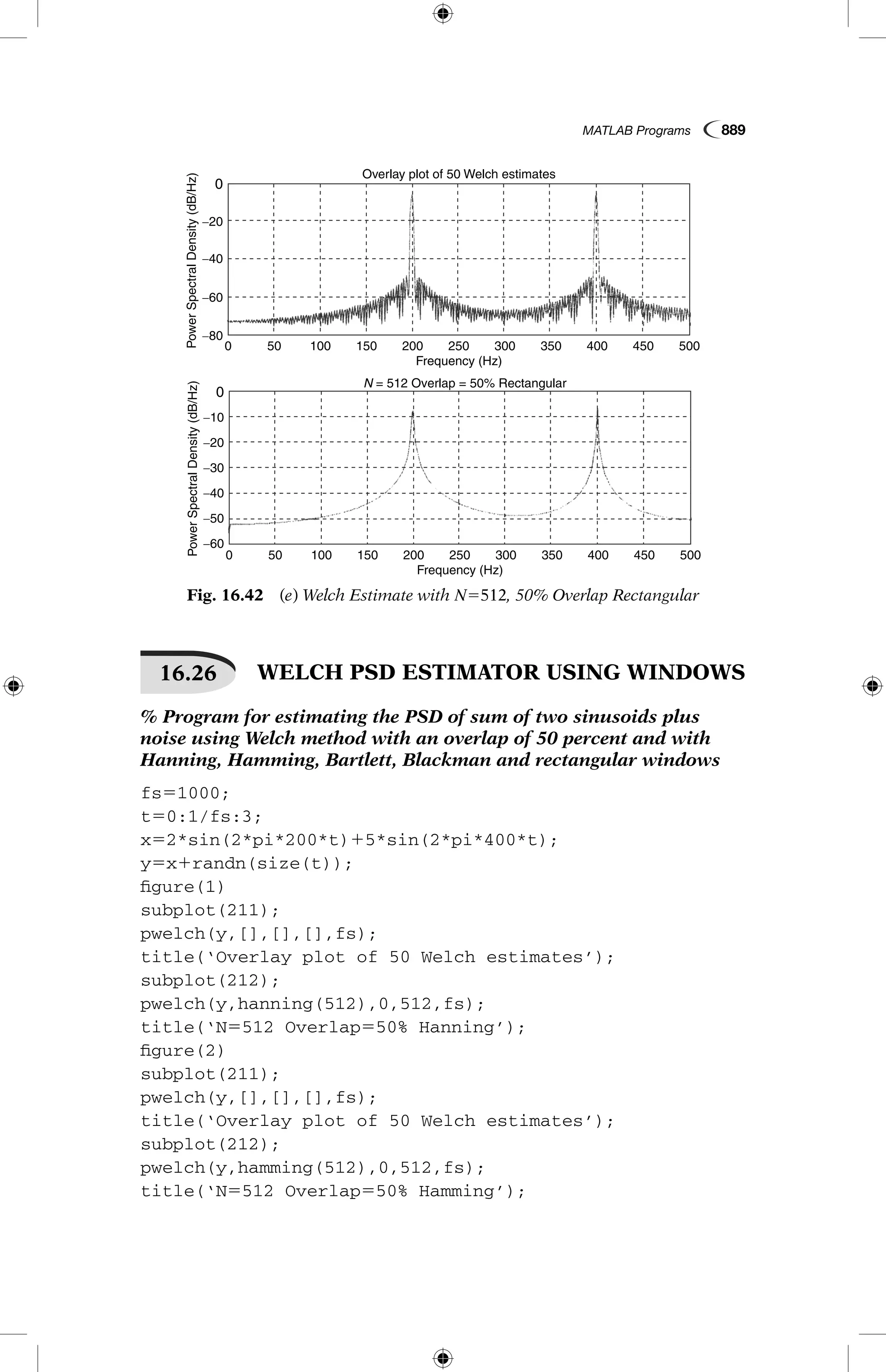 MATLAB Programs  889
Fig. 16.42  (e) Welch Estimate with N5512, 50% Overlap Rectangular
0
−20
−40
−60
0 50 100 150 200
Frequency (Hz)
Overlay plot of 50 Welch estimates
PowerSpectralDensity(dB/Hz)
250 300 350 400 450 500
−80
0
−10
−20
−30
−40
−50
−60
0 50 100 150 200
Frequency (Hz)
N = 512 Overlap = 50% Rectangular
PowerSpectralDensity(dB/Hz)
250 300 350 400 450 500
16.26   WELCH PSD ESTIMATOR USING WINDOWS
% Program for estimating the PSD of sum of two sinusoids plus
noise using Welch method with an overlap of 50 percent and with
Hanning, Hamming, Bartlett, Blackman and rectangular windows
fs51000;
t50:1/fs:3;
x52*sin(2*pi*200*t)15*sin(2*pi*400*t);
y5x1randn(size(t));
figure(1)
subplot(211);
pwelch(y,[],[],[],fs);
title(‘Overlay plot of 50 Welch estimates’);
subplot(212);
pwelch(y,hanning(512),0,512,fs);
title(‘N5512 Overlap550% Hanning’);
figure(2)
subplot(211);
pwelch(y,[],[],[],fs);
title(‘Overlay plot of 50 Welch estimates’);
subplot(212);
pwelch(y,hamming(512),0,512,fs);
title(‘N5512 Overlap550% Hamming’);
 