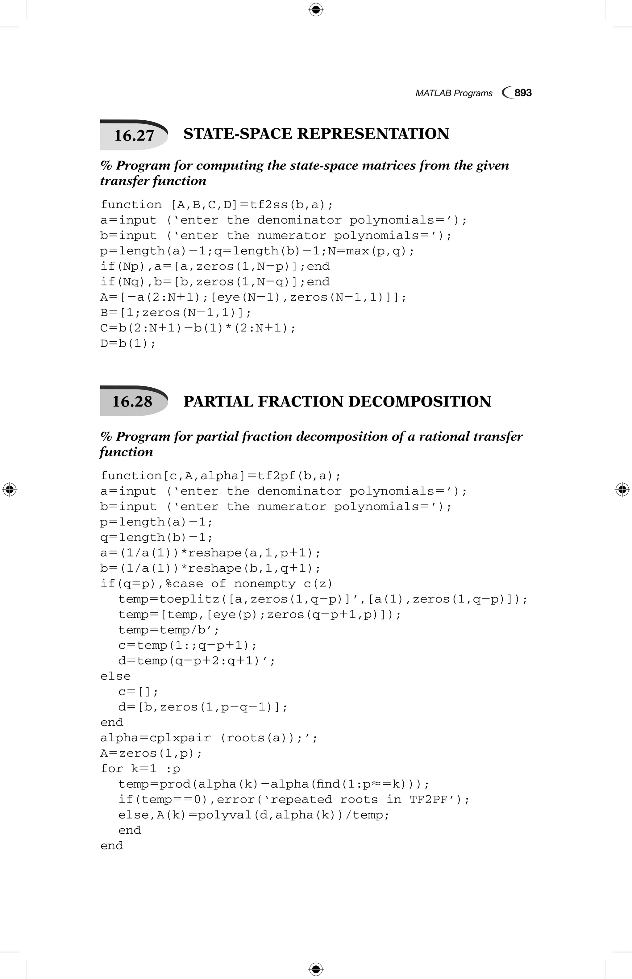 MATLAB Programs  893
16.27   STATE-SPACE REPRESENTATION
% Program for computing the state-space matrices from the given
transfer function
function [A,B,C,D]5tf2ss(b,a);
a5input (‘enter the denominator polynomials5’);
b5input (‘enter the numerator polynomials5’);
p5length(a)21;q5length(b)21;N5max(p,q);
if(Np),a5[a,zeros(1,N2p)];end
if(Nq),b5[b,zeros(1,N2q)];end
A5[2a(2:N11);[eye(N21),zeros(N21,1)]];
B5[1;zeros(N21,1)];
C5b(2:N11)2b(1)*(2:N11);
D5b(1);
16.28   PARTIAL FRACTION DECOMPOSITION
% Program for partial fraction decomposition of a rational transfer
function
function[c,A,alpha]5tf2pf(b,a);
a5input (‘enter the denominator polynomials5’);
b5input (‘enter the numerator polynomials5’);
p5length(a)21;
q5length(b)21;
a5(1/a(1))*reshape(a,1,p11);
b5(1/a(1))*reshape(b,1,q11);
if(q5p),%case of nonempty c(z)
	 temp5toeplitz([a,zeros(1,q2p)]’,[a(1),zeros(1,q2p)]);
	 temp5[temp,[eye(p);zeros(q2p11,p)]);
	 temp5temp/b’;
	 c5temp(1:;q2p11);
	 d5temp(q2p12:q11)’;
else
	 c5[];
	 d5[b,zeros(1,p2q21)];
end
alpha5cplxpair (roots(a));’;
A5zeros(1,p);
for k51 :p
	 temp5prod(alpha(k)2alpha(find(1:p5k)));
	 if(temp550),error(‘repeated roots in TF2PF’);
	 else,A(k)5polyval(d,alpha(k))/temp;
	 end
end
 