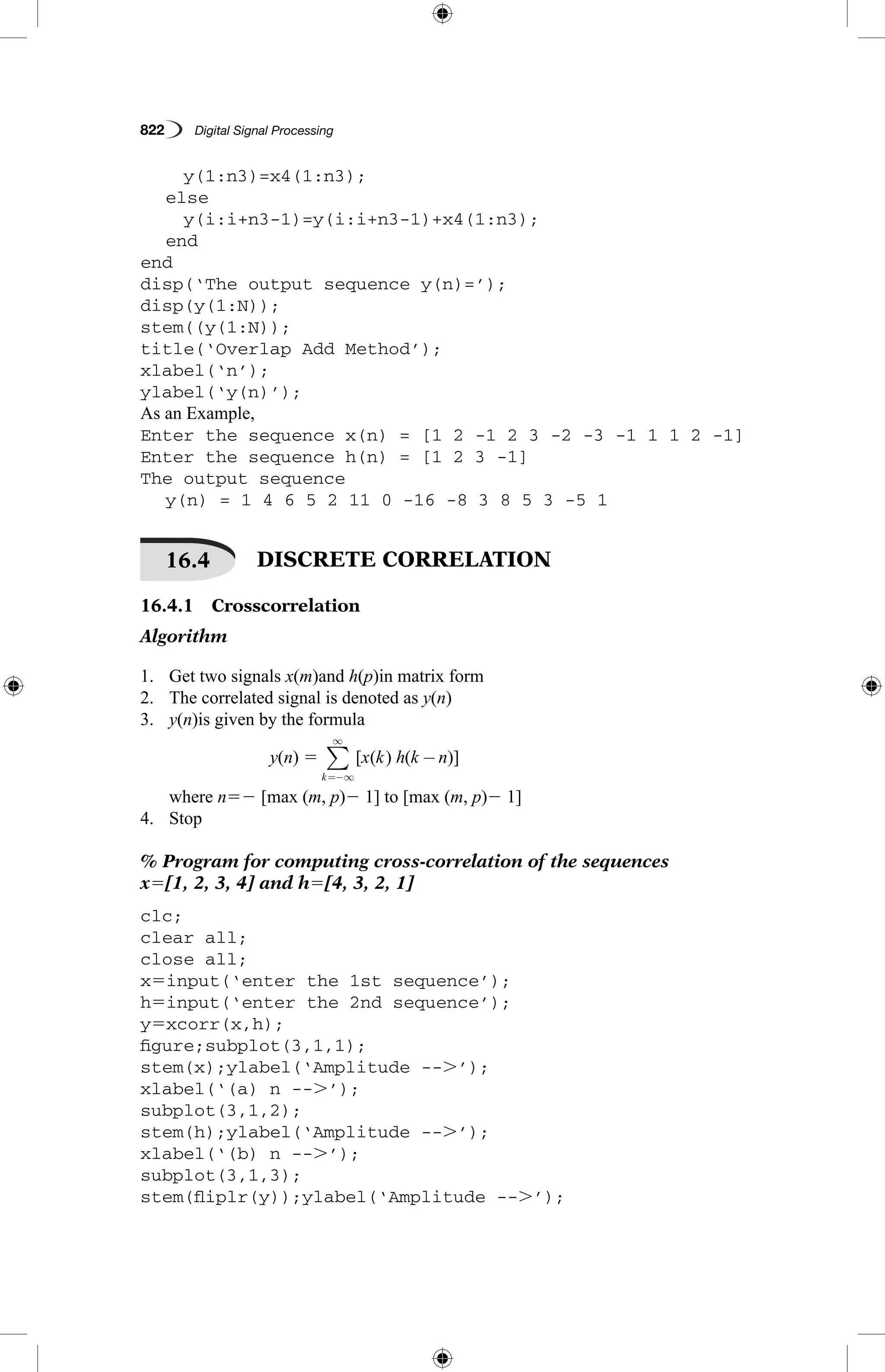 822   Digital Signal Processing
		 y(1:n3)=x4(1:n3);
	 else
		 y(i:i+n3-1)=y(i:i+n3-1)+x4(1:n3);
	 end
end
disp(‘The output sequence y(n)=’);
disp(y(1:N));
stem((y(1:N));
title(‘Overlap Add Method’);
xlabel(‘n’);
ylabel(‘y(n)’);
As an Example,
Enter the sequence x(n) = [1 2 -1 2 3 -2 -3 -1 1 1 2 -1]
Enter the sequence h(n) = [1 2 3 -1]
The output sequence
	 y(n) = 1 4 6 5 2 11 0 -16 -8 3 8 5 3 -5 1
16.4   DISCRETE CORRELATION
16.4.1  Crosscorrelation
Algorithm
1.	 Get two signals x(m)and h(p)in matrix form
2.	 The correlated signal is denoted as y(n)
3.	 y(n)is given by the formula
y(n) 5 [ ( ) ( )]x k h k n
k
−
=−∞
∞
∑
where n52 [max (m, p)2 1] to [max (m, p)2 1]
4.	 Stop
% Program for computing cross-correlation of the sequences
x5[1, 2, 3, 4] and h5[4, 3, 2, 1]
clc;
clear all;
close all;
x5input(‘enter the 1st sequence’);
h5input(‘enter the 2nd sequence’);
y5xcorr(x,h);
figure;subplot(3,1,1);
stem(x);ylabel(‘Amplitude --.’);
xlabel(‘(a) n --.’);
subplot(3,1,2);
stem(h);ylabel(‘Amplitude --.’);
xlabel(‘(b) n --.’);
subplot(3,1,3);
stem(fliplr(y));ylabel(‘Amplitude --.’);
 