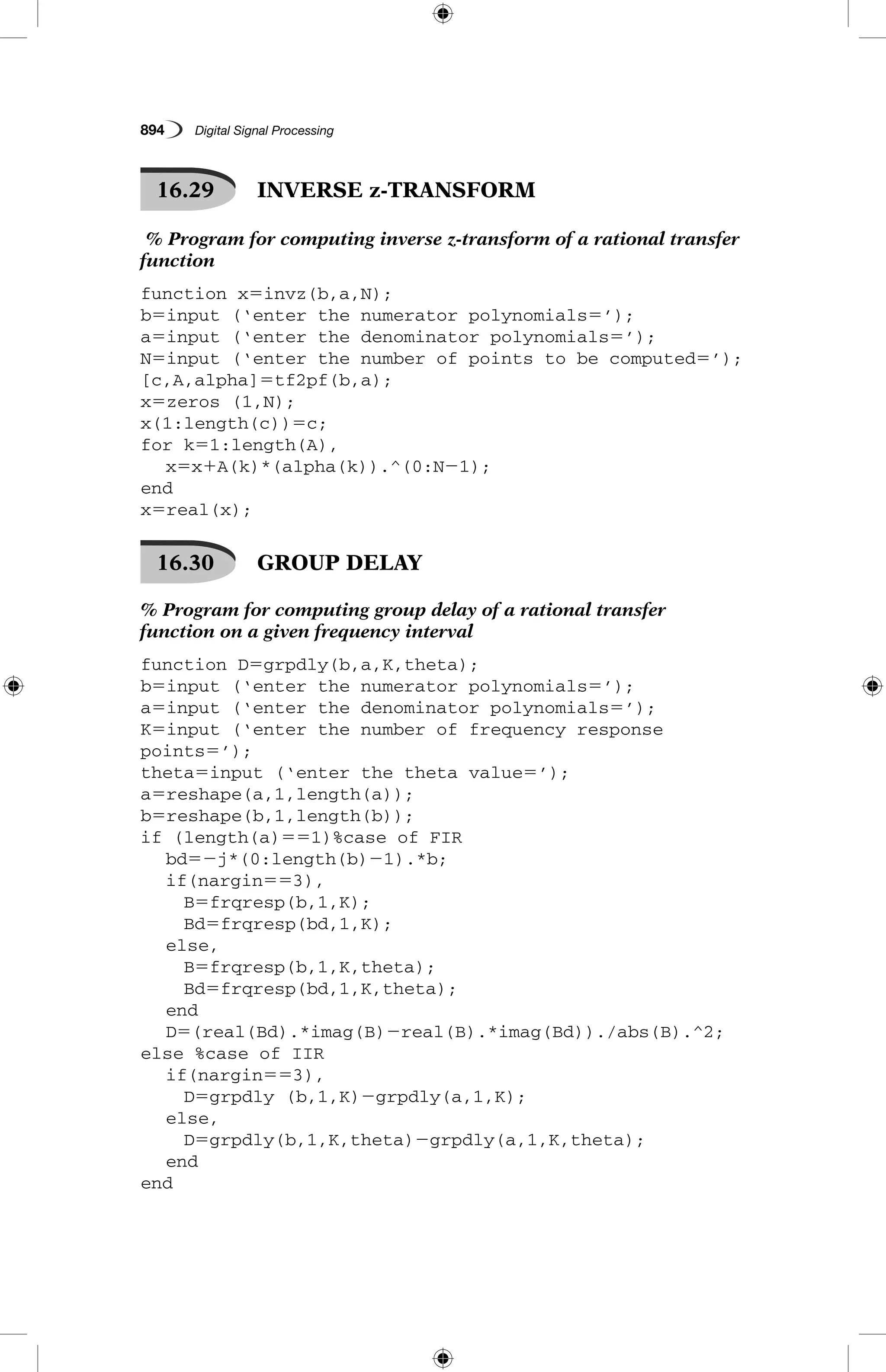 894   Digital Signal Processing
16.29   INVERSE z-TRANSFORM
% Program for computing inverse z-transform of a rational transfer
function
function x5invz(b,a,N);
b5input (‘enter the numerator polynomials5’);
a5input (‘enter the denominator polynomials5’);
N5input (‘enter the number of points to be computed5’);
[c,A,alpha]5tf2pf(b,a);
x5zeros (1,N);
x(1:length(c))5c;
for k51:length(A),
	 x5x1A(k)*(alpha(k)).^(0:N21);
end
x5real(x);
16.30   GROUP DELAY
% Program for computing group delay of a rational transfer
function on a given frequency interval
function D5grpdly(b,a,K,theta);
b5input (‘enter the numerator polynomials5’);
a5input (‘enter the denominator polynomials5’);
K5input (‘enter the number of frequency response
points5’);
theta5input (‘enter the theta value5’);
a5reshape(a,1,length(a));
b5reshape(b,1,length(b));
if (length(a)551)%case of FIR
	 bd52j*(0:length(b)21).*b;
	 if(nargin553),
		 B5frqresp(b,1,K);
		 Bd5frqresp(bd,1,K);
	 else,
		 B5frqresp(b,1,K,theta);
		 Bd5frqresp(bd,1,K,theta);
	 end
	 D5(real(Bd).*imag(B)2real(B).*imag(Bd))./abs(B).^2;
else %case of IIR
	 if(nargin553),
		 D5grpdly (b,1,K)2grpdly(a,1,K);
	 else,
		 D5grpdly(b,1,K,theta)2grpdly(a,1,K,theta);
	 end
end
 