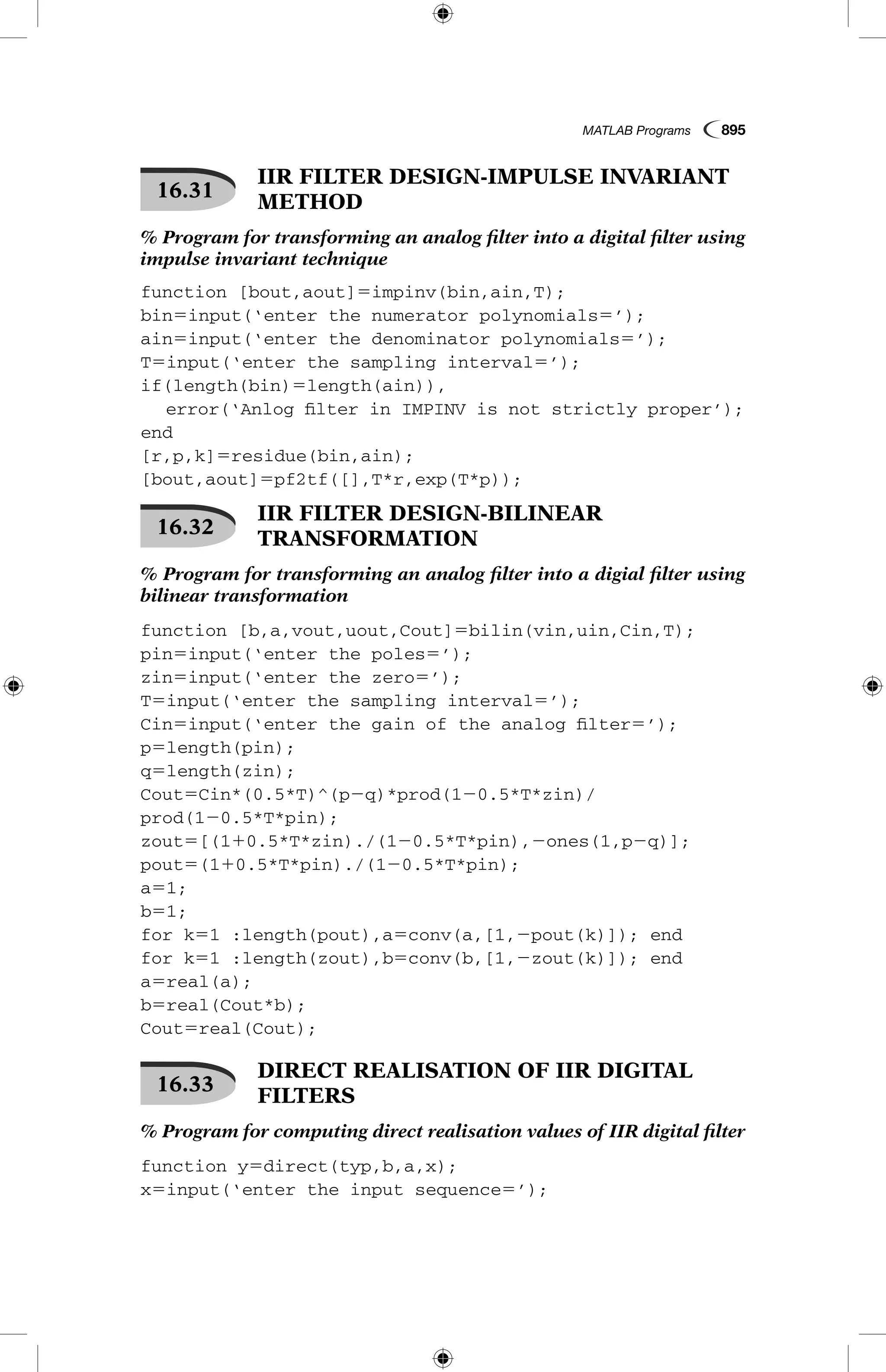 MATLAB Programs  895
16.31
 IIR FILTER DESIGN-IMPULSE INVARIANT
METHOD
% Program for transforming an analog filter into a digital filter using
impulse invariant technique
function [bout,aout]5impinv(bin,ain,T);
bin5input(‘enter the numerator polynomials5’);
ain5input(‘enter the denominator polynomials5’);
T5input(‘enter the sampling interval5’);
if(length(bin)5length(ain)),
	 error(‘Anlog filter in IMPINV is not strictly proper’);
end
[r,p,k]5residue(bin,ain);
[bout,aout]5pf2tf([],T*r,exp(T*p));
16.32
 IIR FILTER DESIGN-BILINEAR
TRANSFORMATION
% Program for transforming an analog filter into a digial filter using
bilinear transformation
function [b,a,vout,uout,Cout]5bilin(vin,uin,Cin,T);
pin5input(‘enter the poles5’);
zin5input(‘enter the zero5’);
T5input(‘enter the sampling interval5’);
Cin5input(‘enter the gain of the analog filter5’);
p5length(pin);
q5length(zin);
Cout5Cin*(0.5*T)^(p2q)*prod(120.5*T*zin)/
prod(120.5*T*pin);
zout5[(110.5*T*zin)./(120.5*T*pin),2ones(1,p2q)];
pout5(110.5*T*pin)./(120.5*T*pin);
a51;
b51;
for k51 :length(pout),a5conv(a,[1,2pout(k)]); end
for k51 :length(zout),b5conv(b,[1,2zout(k)]); end
a5real(a);
b5real(Cout*b);
Cout5real(Cout);
16.33
 DIRECT REALISATION OF IIR DIGITAL
FILTERS
% Program for computing direct realisation values of IIR digital filter
function y5direct(typ,b,a,x);
x5input(‘enter the input sequence5’);
 