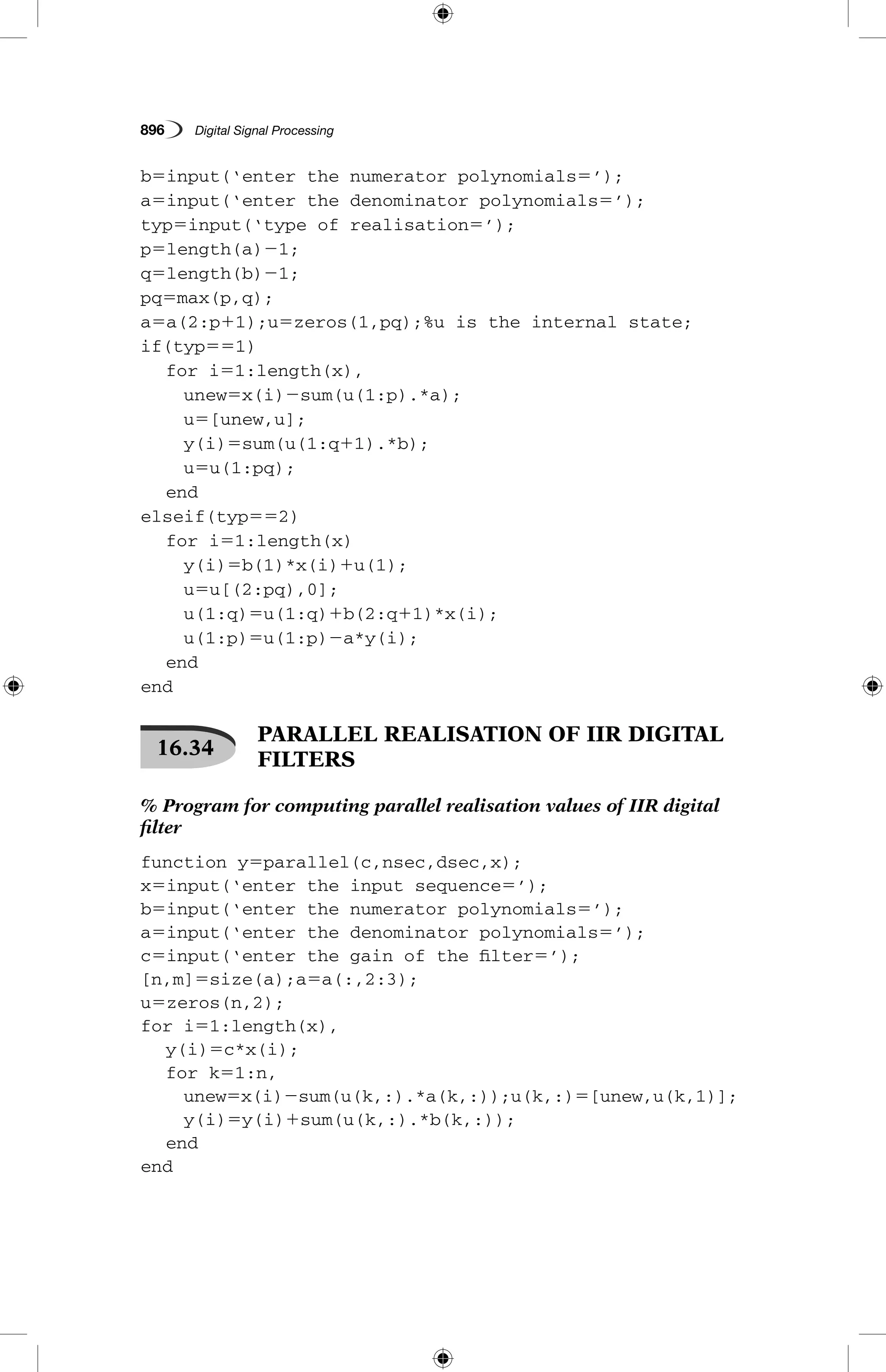 896   Digital Signal Processing
b5input(‘enter the numerator polynomials5’);
a5input(‘enter the denominator polynomials5’);
typ5input(‘type of realisation5’);
p5length(a)21;
q5length(b)21;
pq5max(p,q);
a5a(2:p11);u5zeros(1,pq);%u is the internal state;
if(typ551)
	 for i51:length(x),
		 unew5x(i)2sum(u(1:p).*a);
		 u5[unew,u];
		 y(i)5sum(u(1:q11).*b);
		 u5u(1:pq);
	 end
elseif(typ552)
	 for i51:length(x)
		 y(i)5b(1)*x(i)1u(1);
		 u5u[(2:pq),0];
		 u(1:q)5u(1:q)1b(2:q11)*x(i);
		 u(1:p)5u(1:p)2a*y(i);
	 end
end
16.34
 PARALLEL REALISATION OF IIR DIGITAL
FILTERS
% Program for computing parallel realisation values of IIR digital
filter
function y5parallel(c,nsec,dsec,x);
x5input(‘enter the input sequence5’);
b5input(‘enter the numerator polynomials5’);
a5input(‘enter the denominator polynomials5’);
c5input(‘enter the gain of the filter5’);
[n,m]5size(a);a5a(:,2:3);
u5zeros(n,2);
for i51:length(x),
	 y(i)5c*x(i);
	 for k51:n,
		 unew5x(i)2sum(u(k,:).*a(k,:));u(k,:)5[unew,u(k,1)];
		 y(i)5y(i)1sum(u(k,:).*b(k,:));
	 end
end
 