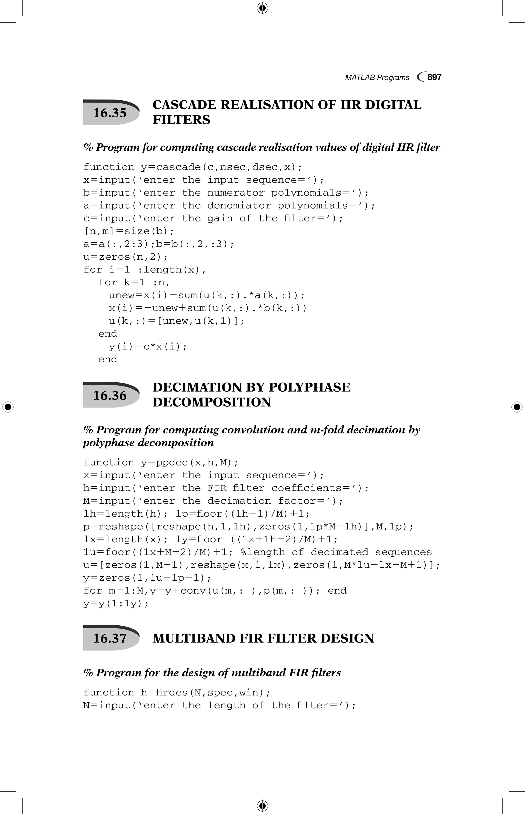 MATLAB Programs  897
16.35
 CASCADE REALISATION OF IIR DIGITAL
FILTERS
% Program for computing cascade realisation values of digital IIR filter
function y5cascade(c,nsec,dsec,x);
x5input(‘enter the input sequence5’);
b5input(‘enter the numerator polynomials5’);
a5input(‘enter the denomiator polynomials5’);
c5input(‘enter the gain of the filter5’);
[n,m]5size(b);
a5a(:,2:3);b5b(:,2,:3);
u5zeros(n,2);
for i51 :length(x),
	 for k51 :n,
		 unew5x(i)2sum(u(k,:).*a(k,:));
		 x(i)52unew1sum(u(k,:).*b(k,:))
		 u(k,:)5[unew,u(k,1)];
	 end
		 y(i)5c*x(i);
	 end
16.36
 DECIMATION BY POLYPHASE
DECOMPOSITION
% Program for computing convolution and m-fold decimation by
polyphase decomposition
function y5ppdec(x,h,M);
x5input(‘enter the input sequence5’);
h5input(‘enter the FIR filter coefficients5’);
M5input(‘enter the decimation factor5’);
1h5length(h); 1p5floor((1h21)/M)11;
p5reshape([reshape(h,1,1h),zeros(1,1p*M21h)],M,1p);
lx5length(x); ly5floor ((1x11h22)/M)11;
1u5foor((1x1M22)/M)11; %length of decimated sequences
u5[zeros(1,M21),reshape(x,1,1x),zeros(1,M*lu2lx2M11)];
y5zeros(1,1u11p21);
for m51:M,y5y1conv(u(m,: ),p(m,: )); end
y5y(1:1y);
16.37   MULTIBAND FIR FILTER DESIGN
% Program for the design of multiband FIR filters
function h5firdes(N,spec,win);
N5input(‘enter the length of the filter5’);
 
