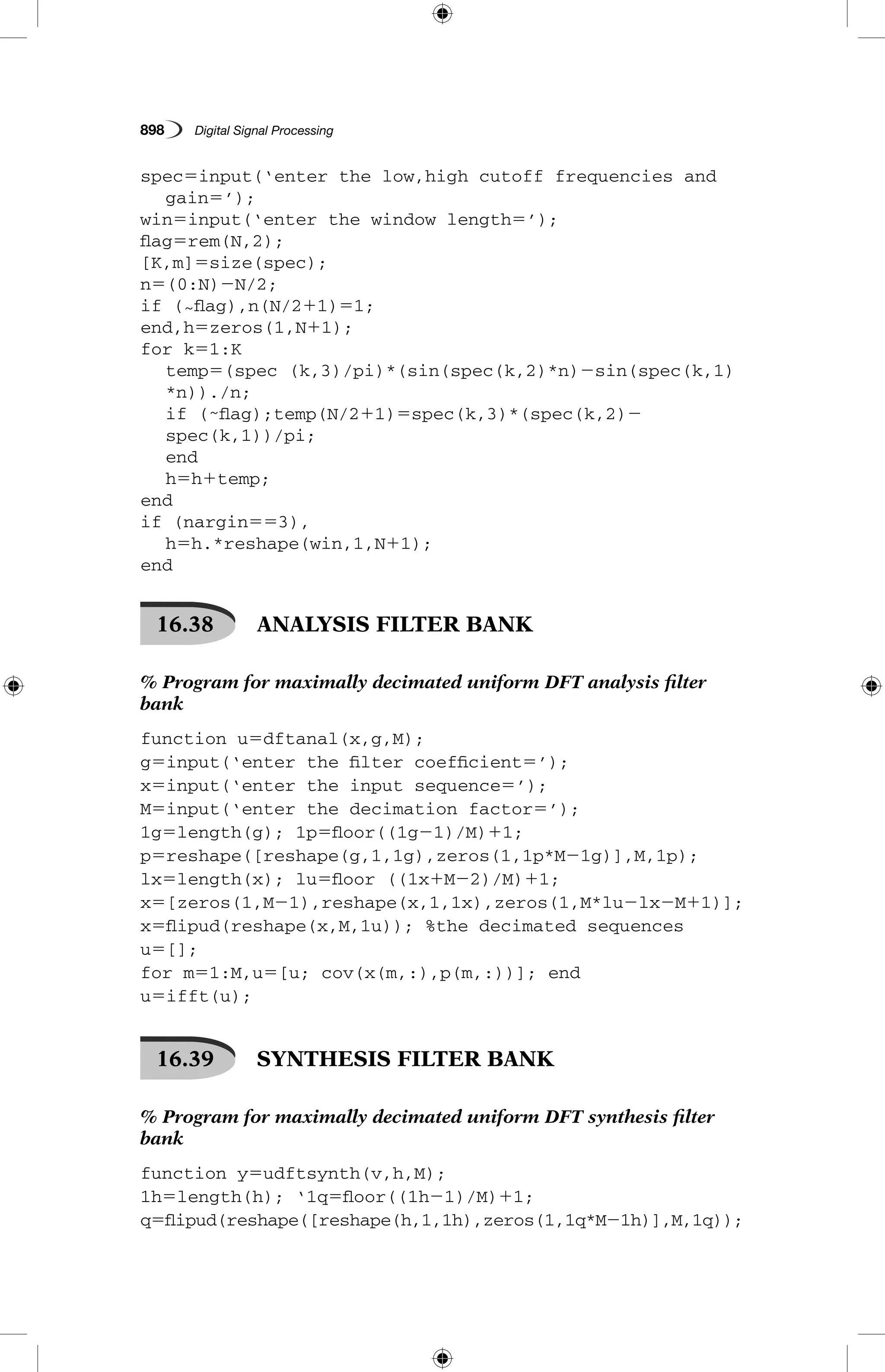 898   Digital Signal Processing
spec5input(‘enter the low,high cutoff frequencies and 	
	 gain5’);
win5input(‘enter the window length5’);
flag5rem(N,2);
[K,m]5size(spec);
n5(0:N)2N/2;
if (˜flag),n(N/211)51;
end,h5zeros(1,N11);
for k51:K
	temp5(spec (k,3)/pi)*(sin(spec(k,2)*n)2sin(spec(k,1)
*n))./n;
	if (˜flag);temp(N/211)5spec(k,3)*(spec(k,2)2
spec(k,1))/pi;
	 end
	 h5h1temp;
end
if (nargin553),
	 h5h.*reshape(win,1,N11);
end
16.38   ANALYSIS FILTER BANK
% Program for maximally decimated uniform DFT analysis filter
bank
function u5dftanal(x,g,M);
g5input(‘enter the filter coefficient5’);
x5input(‘enter the input sequence5’);
M5input(‘enter the decimation factor5’);
1g5length(g); 1p5floor((1g21)/M)11;
p5reshape([reshape(g,1,1g),zeros(1,1p*M21g)],M,1p);
lx5length(x); lu5floor ((1x1M22)/M)11;
x5[zeros(1,M21),reshape(x,1,1x),zeros(1,M*lu2lx2M11)];
x5flipud(reshape(x,M,1u)); %the decimated sequences
u5[];
for m51:M,u5[u; cov(x(m,:),p(m,:))]; end
u5ifft(u);
16.39   SYNTHESIS FILTER BANK
% Program for maximally decimated uniform DFT synthesis filter
bank
function y5udftsynth(v,h,M);
1h5length(h); ‘1q5floor((1h21)/M)11;
q5flipud(reshape([reshape(h,1,1h),zeros(1,1q*M21h)],M,1q));
 