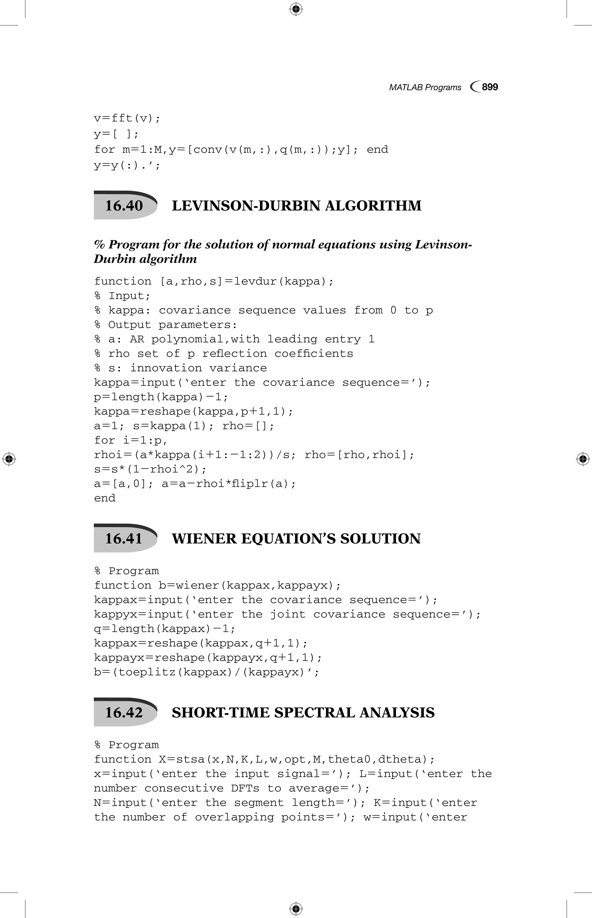 MATLAB Programs  899
v5fft(v);
y5[ ];
for m51:M,y5[conv(v(m,:),q(m,:));y]; end
y5y(:).’;
16.40   LEVINSON-DURBIN ALGORITHM
% Program for the solution of normal equations using Levinson-
Durbin algorithm
function [a,rho,s]5levdur(kappa);
% Input;
% kappa: covariance sequence values from 0 to p
% Output parameters:
% a: AR polynomial,with leading entry 1
% rho set of p reflection coefficients
% s: innovation variance
kappa5input(‘enter the covariance sequence5’);
p5length(kappa)21;
kappa5reshape(kappa,p11,1);
a51; s5kappa(1); rho5[];
for i51:p,
rhoi5(a*kappa(i11:21:2))/s; rho5[rho,rhoi];
s5s*(12rhoi^2);
a5[a,0]; a5a2rhoi*fliplr(a);
end
16.41   WIENER EQUATION’S SOLUTION
% Program
function b5wiener(kappax,kappayx);
kappax5input(‘enter the covariance sequence5’);
kappyx5input(‘enter the joint covariance sequence5’);
q5length(kappax)21;
kappax5reshape(kappax,q11,1);
kappayx5reshape(kappayx,q11,1);
b5(toeplitz(kappax)/(kappayx)’;
16.42   SHORT-TIME SPECTRAL ANALYSIS
% Program
function X5stsa(x,N,K,L,w,opt,M,theta0,dtheta);
x5input(‘enter the input signal5’); L5input(‘enter the
number consecutive DFTs to average5’);
N5input(‘enter the segment length5’); K5input(‘enter
the number of overlapping points5’); w5input(‘enter
 