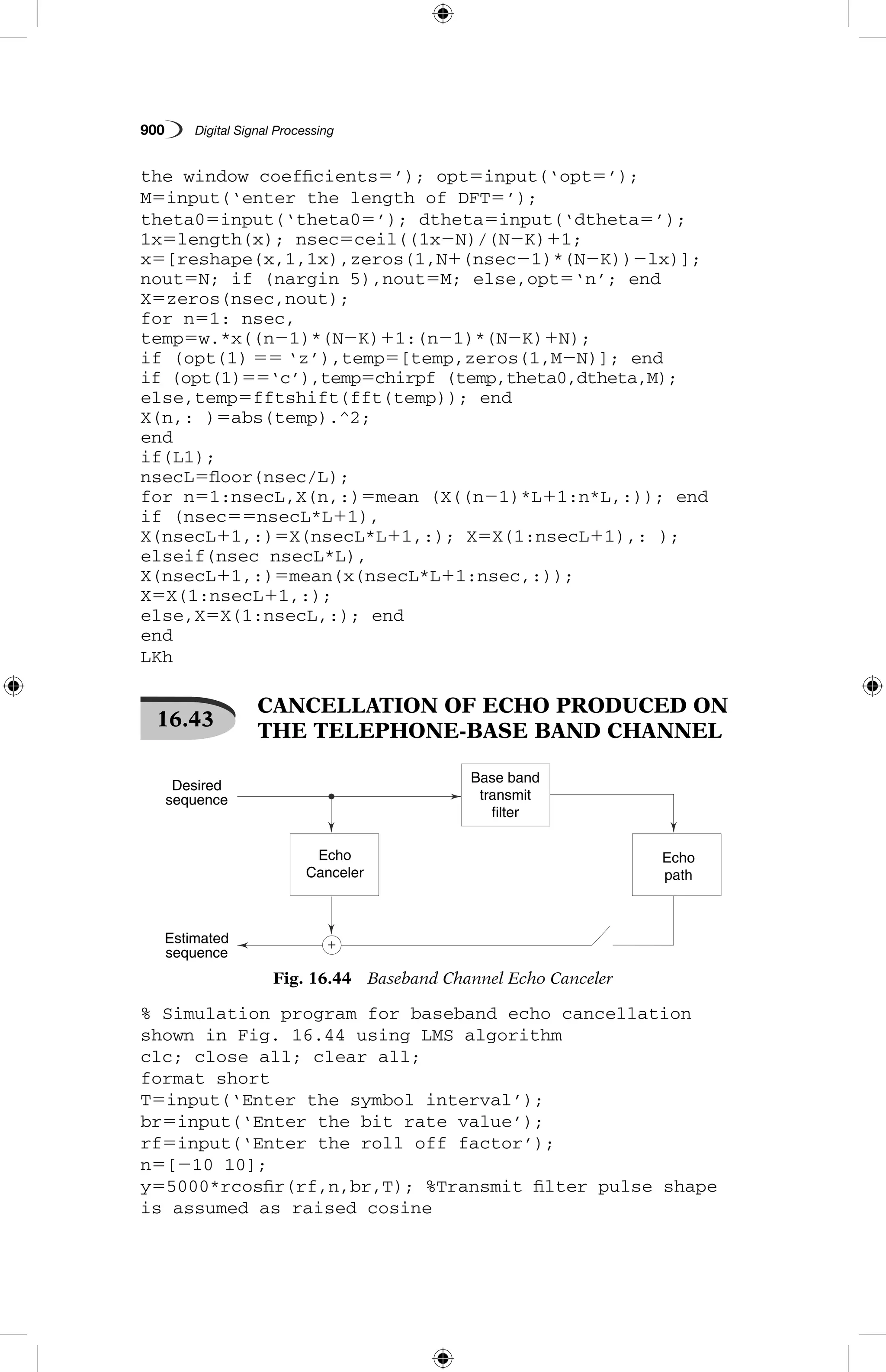 900   Digital Signal Processing
the window coefficients5’); opt5input(‘opt5’);
M5input(‘enter the length of DFT5’);
theta05input(‘theta05’); dtheta5input(‘dtheta5’);
1x5length(x); nsec5ceil((1x2N)/(N2K)11;
x5[reshape(x,1,1x),zeros(1,N1(nsec21)*(N2K))2lx)];
nout5N; if (nargin 5),nout5M; else,opt5‘n’; end
X5zeros(nsec,nout);
for n51: nsec,
temp5w.*x((n21)*(N2K)11:(n21)*(N2K)1N);
if (opt(1) 55 ‘z’),temp5[temp,zeros(1,M2N)]; end
if (opt(1)55‘c’),temp5chirpf (temp,theta0,dtheta,M);
else,temp5fftshift(fft(temp)); end
X(n,: )5abs(temp).^2;
end
if(L1);
nsecL5floor(nsec/L);
for n51:nsecL,X(n,:)5mean (X((n21)*L11:n*L,:)); end
if (nsec55nsecL*L11),
X(nsecL11,:)5X(nsecL*L11,:); X5X(1:nsecL11),: );
elseif(nsec nsecL*L),
X(nsecL11,:)5mean(x(nsecL*L11:nsec,:));
X5X(1:nsecL11,:);
else,X5X(1:nsecL,:); end
end
LKh
16.43
 CANCELLATION OF ECHO PRODUCED ON
THE TELEPHONE-BASE BAND CHANNEL
Echo
Canceler
Echo
path
Estimated
sequence
Desired
sequence
Base band
transmit
filter
Fig. 16.44  Baseband Channel Echo Canceler
% Simulation program for baseband echo cancellation
shown in Fig. 16.44 using LMS algorithm
clc; close all; clear all;
format short
T5input(‘Enter the symbol interval’);
br5input(‘Enter the bit rate value’);
rf5input(‘Enter the roll off factor’);
n5[210 10];
y55000*rcosfir(rf,n,br,T); %Transmit filter pulse shape
is assumed as raised cosine
 