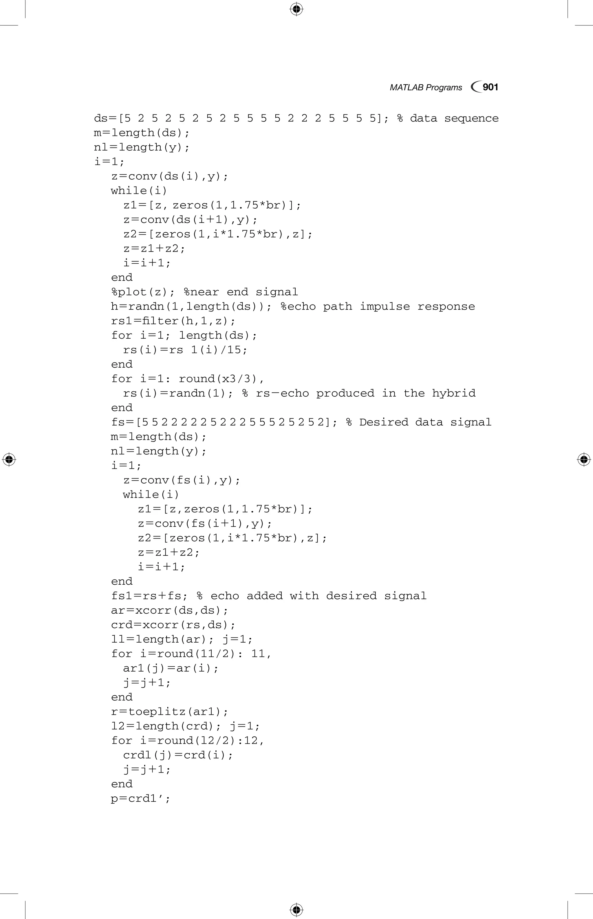 MATLAB Programs  901
ds5[5 2 5 2 5 2 5 2 5 5 5 5 2 2 2 5 5 5 5]; % data sequence
m5length(ds);
nl5length(y);
i51;
	 z5conv(ds(i),y);
	 while(i)
		 z15[z, zeros(1,1.75*br)];
		 z5conv(ds(i11),y);
		 z25[zeros(1,i*1.75*br),z];
		 z5z11z2;
		 i5i11;
	 end
	 %plot(z); %near end signal
	 h5randn(1,length(ds)); %echo path impulse response
	 rs15filter(h,1,z);
	 for i51; length(ds);
		 rs(i)5rs 1(i)/15;
	 end
	 for i51: round(x3/3),
		 rs(i)5randn(1); % rs2echo produced in the hybrid
	 end
	 fs5[5 5 2 2 2 2 2 5 2 2 2 5 5 5 2 5 2 5 2]; % Desired data signal
	 m5length(ds);
	 nl5length(y);
	 i51;
		 z5conv(fs(i),y);
		 while(i)
			 z15[z,zeros(1,1.75*br)];
			 z5conv(fs(i11),y);
			 z25[zeros(1,i*1.75*br),z];
			 z5z11z2;
			 i5i11;
	 end
	 fs15rs1fs; % echo added with desired signal
	 ar5xcorr(ds,ds);
	 crd5xcorr(rs,ds);
	 ll5length(ar); j51;
	 for i5round(11/2): 11,
		 ar1(j)5ar(i);
		 j5j11;
	 end
	 r5toeplitz(ar1);
	 l25length(crd); j51;
	 for i5round(l2/2):12,
		 crdl(j)5crd(i);
		 j5j11;
	 end
	 p5crd1’;
 
