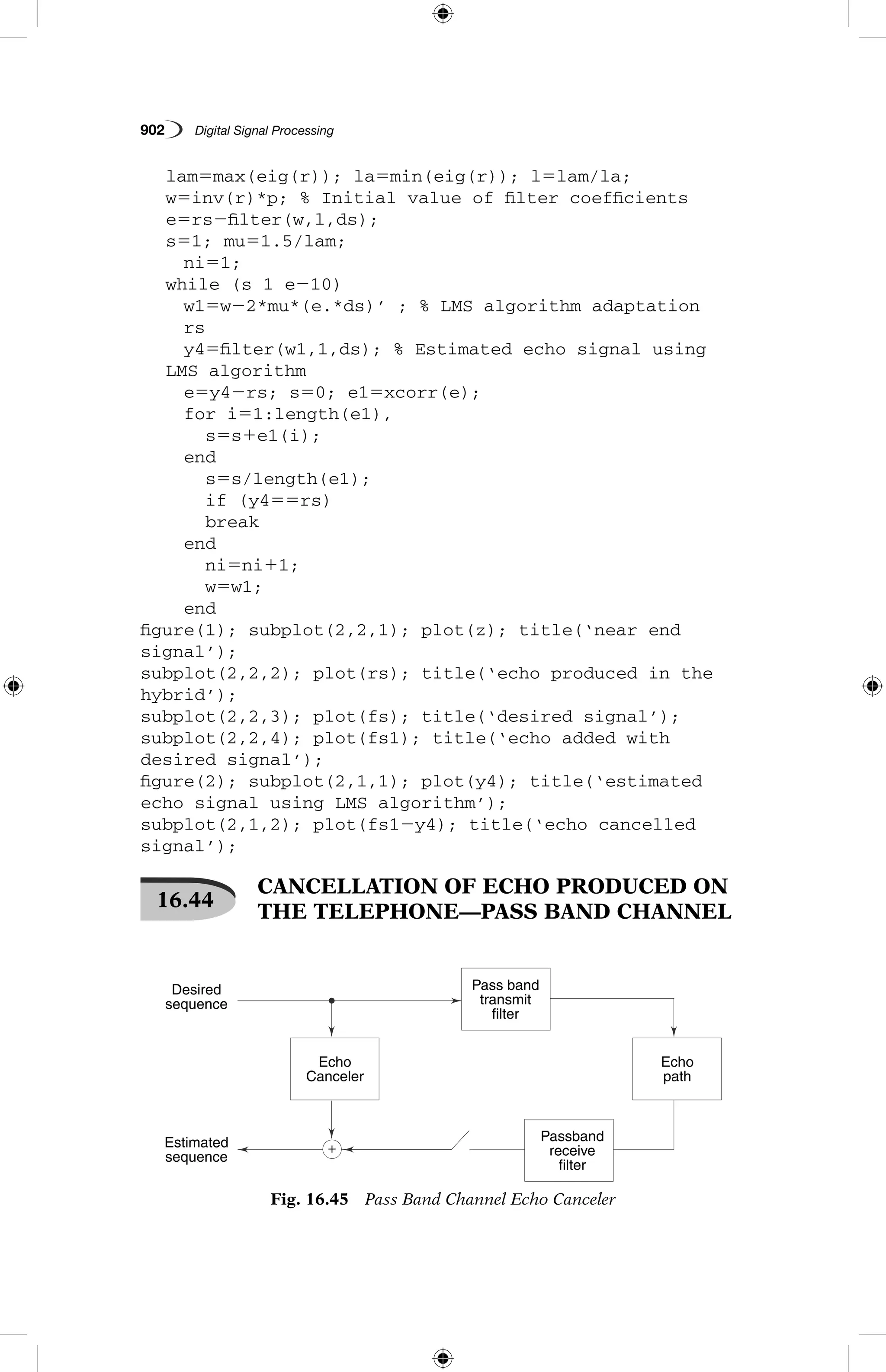 902   Digital Signal Processing
	 lam5max(eig(r)); la5min(eig(r)); l5lam/la;
	 w5inv(r)*p; % Initial value of filter coefficients
	 e5rs2filter(w,l,ds);
	 s51; mu51.5/lam;
		 ni51;
	 while (s 1 e210)
		 w15w22*mu*(e.*ds)’ ; % LMS algorithm adaptation
		 rs
		 y45filter(w1,1,ds); % Estimated echo signal using 		
	 LMS algorithm
		 e5y42rs; s50; e15xcorr(e);
		 for i51:length(e1),
			 s5s1e1(i);
		 end
			 s5s/length(e1);
			 if (y455rs)
			 break
		 end
			 ni5ni11;
			 w5w1;
		 end
figure(1); subplot(2,2,1); plot(z); title(‘near end
signal’);
subplot(2,2,2); plot(rs); title(‘echo produced in the
hybrid’);
subplot(2,2,3); plot(fs); title(‘desired signal’);
subplot(2,2,4); plot(fs1); title(‘echo added with
desired signal’);
figure(2); subplot(2,1,1); plot(y4); title(‘estimated
echo signal using LMS algorithm’);
subplot(2,1,2); plot(fs12y4); title(‘echo cancelled
signal’);
16.44
 CANCELLATION OF ECHO PRODUCED ON
THE TELEPHONE—PASS BAND CHANNEL
Fig. 16.45  Pass Band Channel Echo Canceler
Echo
Canceler
Echo
path
Estimated
sequence
Desired
sequence
Pass band
transmit
filter
Passband
receive
filter
 