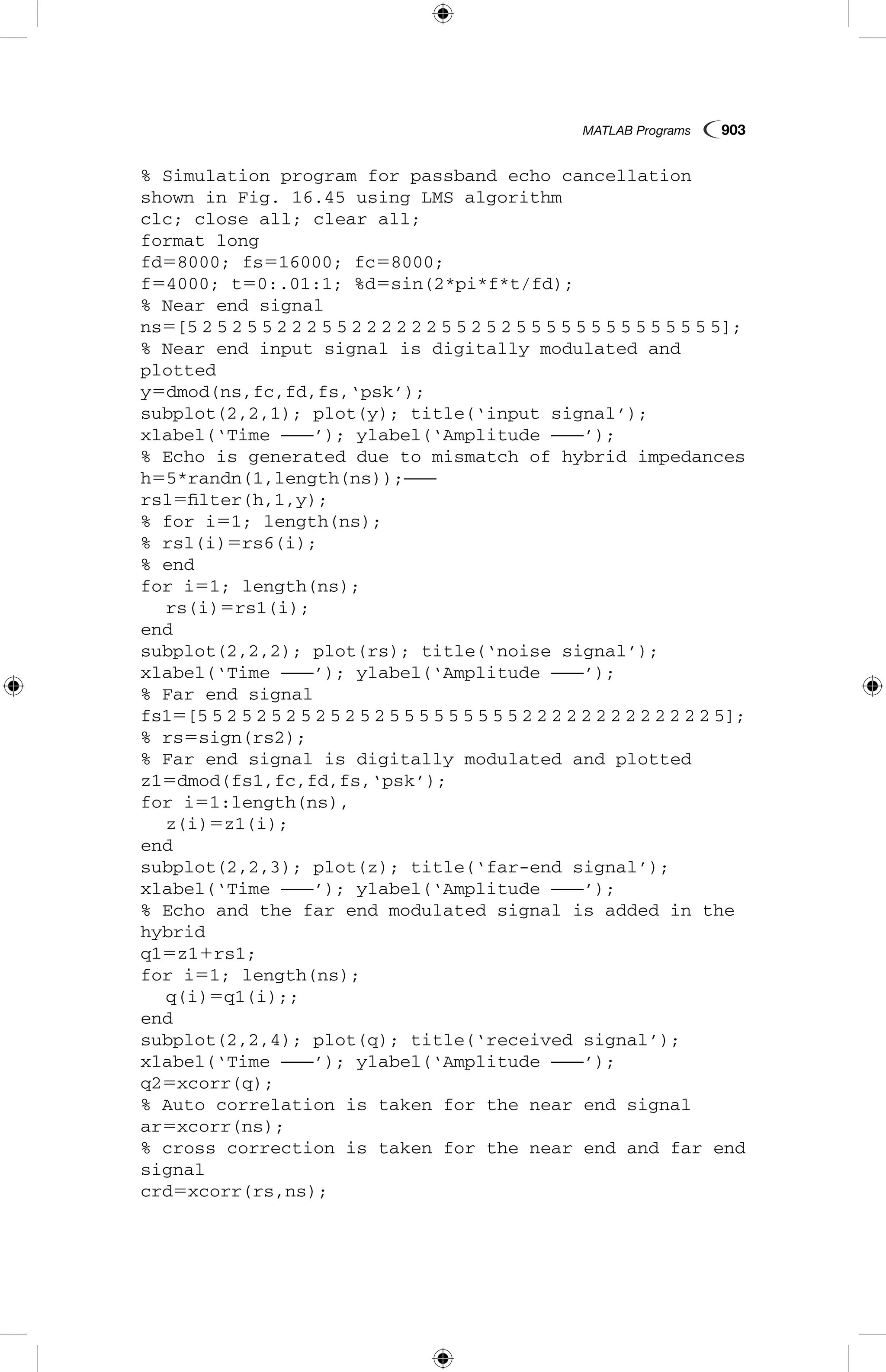 MATLAB Programs  903
% Simulation program for passband echo cancellation
shown in Fig. 16.45 using LMS algorithm
clc; close all; clear all;
format long
fd58000; fs516000; fc58000;
f54000; t50:.01:1; %d5sin(2*pi*f*t/fd);
% Near end signal
ns5[5 2 5 2 5 5 2 2 2 5 5 2 2 2 2 2 2 5 5 2 5 2 5 5 5 5 5 5 5 5 5 5 5 5 5 5];
% Near end input signal is digitally modulated and
plotted
y5dmod(ns,fc,fd,fs,‘psk’);
subplot(2,2,1); plot(y); title(‘input signal’);
xlabel(‘Time ———’); ylabel(‘Amplitude ———’);
% Echo is generated due to mismatch of hybrid impedances
h55*randn(1,length(ns));———
rsl5filter(h,1,y);
% for i51; length(ns);
% rsl(i)5rs6(i);
% end
for i51; length(ns);
	 rs(i)5rs1(i);
end
subplot(2,2,2); plot(rs); title(‘noise signal’);
xlabel(‘Time ———’); ylabel(‘Amplitude ———’);
% Far end signal
fs15[5 5 2 5 2 5 2 5 2 5 2 5 2 5 5 5 5 5 5 5 5 5 2 2 2 2 2 2 2 2 2 2 2 2 2 5];
% rs5sign(rs2);
% Far end signal is digitally modulated and plotted
z15dmod(fs1,fc,fd,fs,‘psk’);
for i51:length(ns),
	 z(i)5z1(i);
end
subplot(2,2,3); plot(z); title(‘far-end signal’);
xlabel(‘Time ———’); ylabel(‘Amplitude ———’);
% Echo and the far end modulated signal is added in the
hybrid
q15z11rs1;
for i51; length(ns);
	 q(i)5q1(i);;
end
subplot(2,2,4); plot(q); title(‘received signal’);
xlabel(‘Time ———’); ylabel(‘Amplitude ———’);
q25xcorr(q);
% Auto correlation is taken for the near end signal
ar5xcorr(ns);
% cross correction is taken for the near end and far end
signal
crd5xcorr(rs,ns);
 