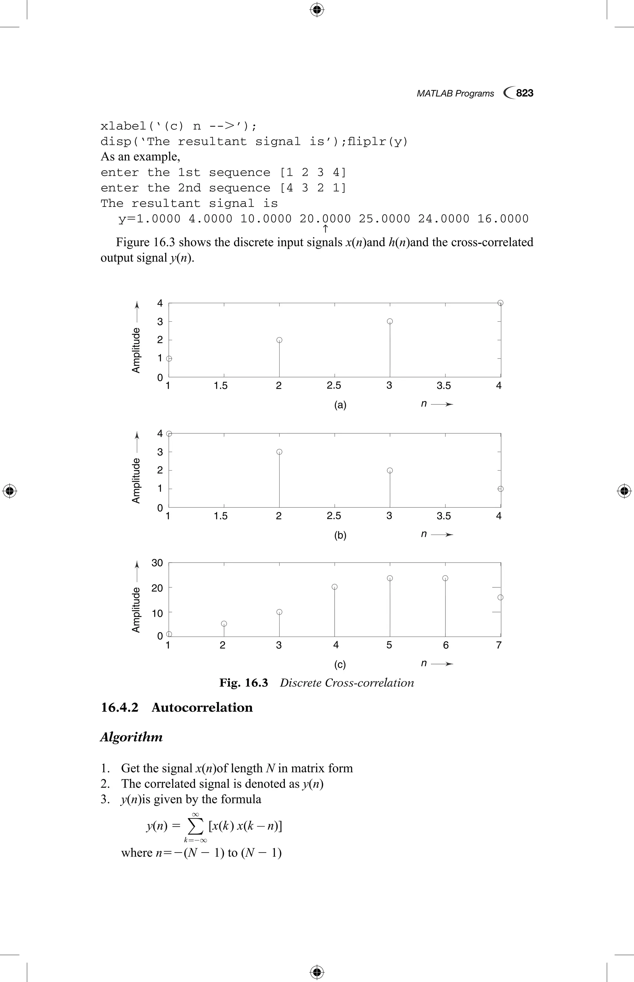MATLAB Programs  823
xlabel(‘(c) n --.’);
disp(‘The resultant signal is’);fliplr(y)
As an example,
enter the 1st sequence [1 2 3 4]
enter the 2nd sequence [4 3 2 1]
The resultant signal is
	 y51.0000 4.0000 10.0000 20.
↑
0000 25.0000 24.0000 16.0000
Figure 16.3 shows the discrete input signals x(n)and h(n)and the cross-correlated
output signal y(n).
AmplitudeAmplitudeAmplitude
n
n
n
0
0
1
1
1
1
1
1.5
1.5
2
2
2
3
3
3
5
2.5
2.5
4
(a)
(b)
(c)
3.5
3.5
6
4
4
7
2
2
3
3
4
4
30
20
10
0
Fig. 16.3  Discrete Cross-correlation
16.4.2  Autocorrelation
Algorithm
1.	 Get the signal x(n)of length N in matrix form
2.	 The correlated signal is denoted as y(n)
3.	 y(n)is given by the formula
	 y(n) 5 [ ( ) ( )]x k x k n
k
−
=−∞
∞
∑
where n52(N 2 1) to (N 2 1)
 