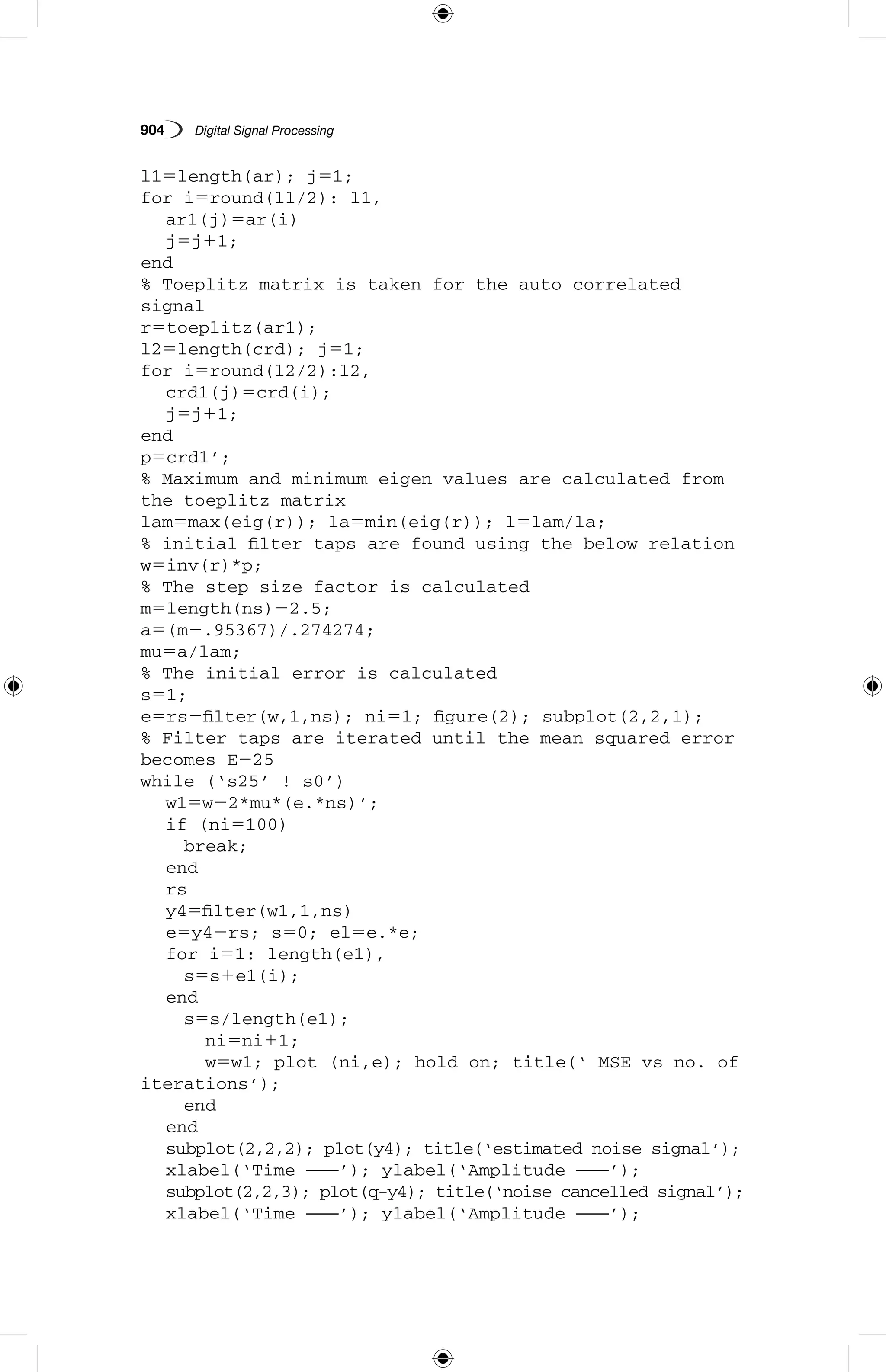 904   Digital Signal Processing
l15length(ar); j51;
for i5round(ll/2): l1,
	 ar1(j)5ar(i)
	 j5j11;
end
% Toeplitz matrix is taken for the auto correlated
signal
r5toeplitz(ar1);
l25length(crd); j51;
for i5round(l2/2):l2,
	 crd1(j)5crd(i);
	 j5j11;
end
p5crd1’;
% Maximum and minimum eigen values are calculated from
the toeplitz matrix
lam5max(eig(r)); la5min(eig(r)); l5lam/la;
% initial filter taps are found using the below relation
w5inv(r)*p;
% The step size factor is calculated
m5length(ns)22.5;
a5(m2.95367)/.274274;
mu5a/lam;
% The initial error is calculated
s51;
e5rs2filter(w,1,ns); ni51; figure(2); subplot(2,2,1);
% Filter taps are iterated until the mean squared error
becomes E225
while (‘s25’ ! s0’)
	 w15w22*mu*(e.*ns)’;
	 if (ni5100)
		 break;
	 end
	 rs
	 y45filter(w1,1,ns)
	 e5y42rs; s50; el5e.*e;
	 for i51: length(e1),
		 s5s1e1(i);
	 end
		 s5s/length(e1);
			 ni5ni11;
			 w5w1; plot (ni,e); hold on; title(‘ MSE vs no. of
iterations’);
		 end
	 end
	 subplot(2,2,2); plot(y4); title(‘estimated noise signal’);
	 xlabel(‘Time ———’); ylabel(‘Amplitude ———’);
	 subplot(2,2,3); plot(q-y4); title(‘noise cancelled signal’);
	 xlabel(‘Time ———’); ylabel(‘Amplitude ———’);
 