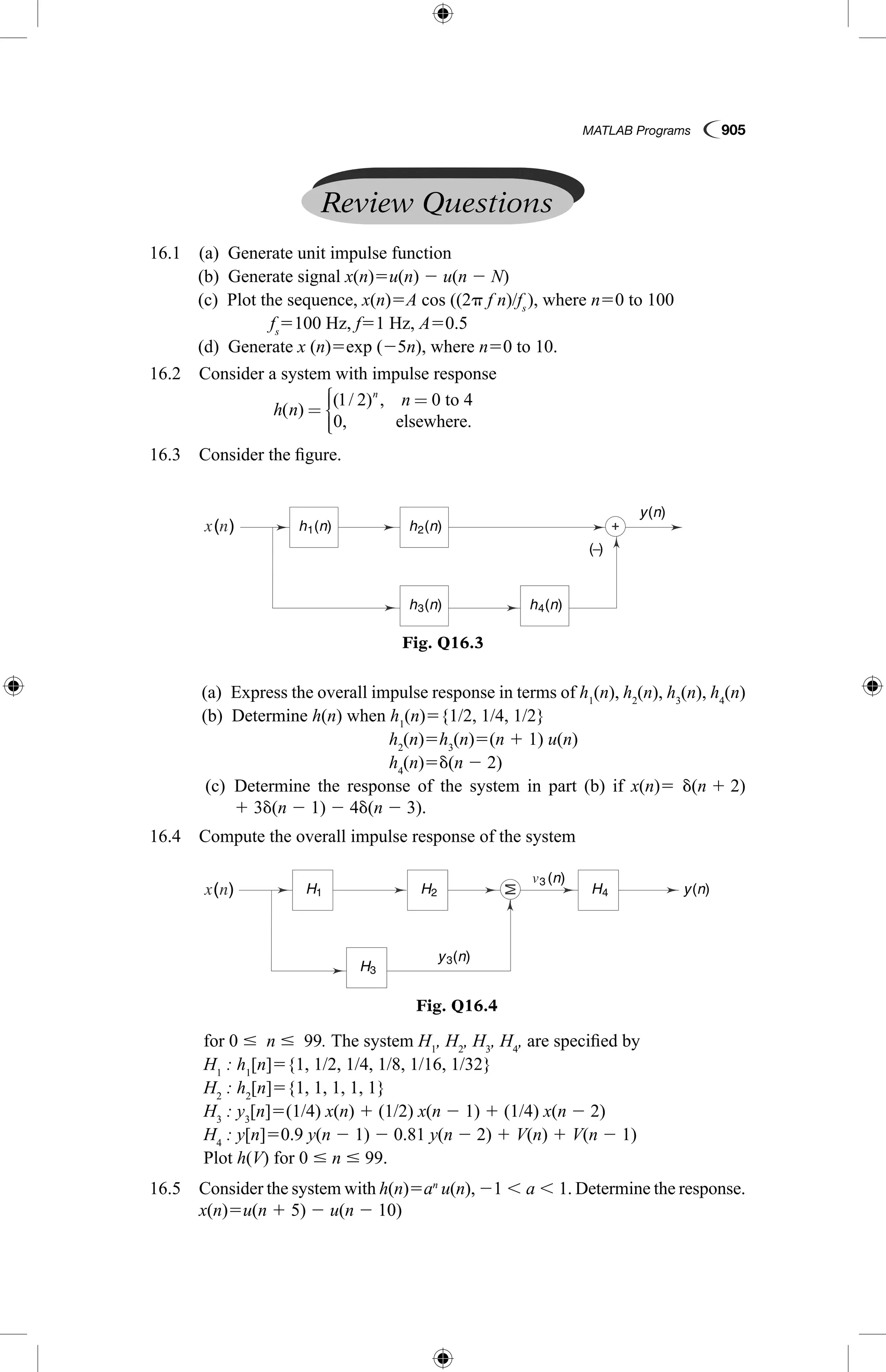 MATLAB Programs  905
Review Questions
  16.1  (a)  Generate unit impulse function
	 (b)  Generate signal x(n)5u(n) 2 u(n 2 N)
	 (c)  Plot the sequence, x(n)5A cos ((2p f n)/fs 
), where n50 to 100
			 fs
5100 Hz, f51 Hz, A50.5
	 (d)  Generate x (n)5exp (25n), where n50 to 10.
  16.2  Consider a system with impulse response
		
h n
nn
( )
( / ) ,
.
=
=



1 2 0 to 4
0, elsewhere
  16.3  Consider the figure.
Fig. Q16.3
h (n)1 h (n)2
h (n)3 h (n)4
( )
y(n)
( )−
Fig. Q16.4
( ) H1 H2
H3
y (n)3
y(n)
3 (n)
H4
	 (a)  Express the overall impulse response in terms of h1
(n), h2
(n), h3
(n), h4
(n)
	 (b)  Determine h(n) when h1
(n)5{1/2, 1/4, 1/2}
	 h2
(n)5h3
(n)5(n 1 1) u(n)
	 h4
(n)5d(n 2 2)
	 (c) Determine the response of the system in part (b) if x(n)5 d(n 1 2) 
1 3d(n 2 1) 2 4d(n 2 3).
  16.4  Compute the overall impulse response of the system
	 for 0 #  n #  99. The system H1
, H2
, H3
, H4
, are specified by
	 H1
: h1
[n]5{1, 1/2, 1/4, 1/8, 1/16, 1/32}
	 H2
: h2
[n]5{1, 1, 1, 1, 1}
	 H3
: y3
[n]5(1/4) x(n) 1 (1/2) x(n 2 1) 1 (1/4) x(n 2 2)
	 H4
: y[n]50.9 y(n 2 1) 2 0.81 y(n 2 2) 1 V(n) 1 V(n 2 1)
	 Plot h(V) for 0 # n # 99.
  16.5 Consider the system with h(n)5an
u(n), 21 , a , 1. Determine the response.
x(n)5u(n 1 5) 2 u(n 2 10)
 