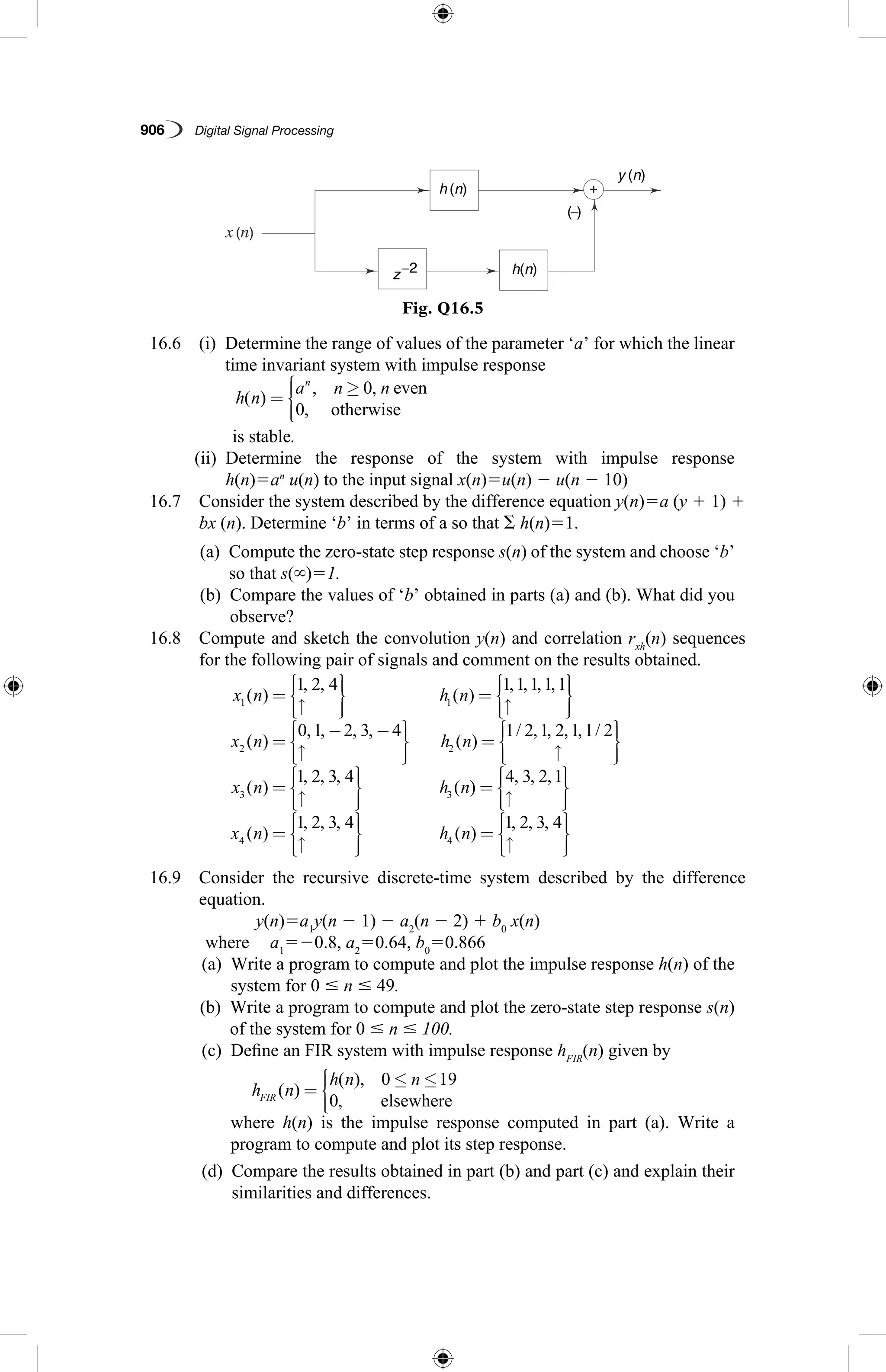 906   Digital Signal Processing
Fig. Q16.5
h (n)
z−2 h(n)
y (n)
( )−
  16.6  (i)  Determine the range of values of the parameter ‘a’ for which the linear
time invariant system with impulse response
	
h n
a n nn
( )
, ,
,
=
≥



0
0
even
otherwise
is stable.
(ii) Determine the response of the system with impulse response
h(n)5an
 u(n) to the input signal x(n)5u(n) 2 u(n 2 10)
  16.7 Consider the system described by the difference equation y(n)5a (y 1 1) 1 
bx (n). Determine ‘b’ in terms of a so that S h(n)51.
	 (a) Compute the zero-state step response s(n) of the system and choose ‘b’
so that s(`)51.
	 (b) Compare the values of ‘b’ obtained in parts (a) and (b). What did you
observe?
  16.8 Compute and sketch the convolution y(n) and correlation rxh
(n) sequences
for the following pair of signals and comment on the results obtained.
x n h n
x
1 1
2
1 2 4 1 1 1 1 1
( )
, ,
( )
, , , ,
=
↑








=
↑








(( )
, , , ,
( )
/ , , , , /
n h n=
− −
↑








=
↑




0 1 2 3 4 1 2 1 2 1 1 2
2




=
↑








=
↑





x n h n3 3
1 2 3 4 4 3 2 1
( )
, , ,
( )
, , ,



=
↑








=
↑





x n h n4 4
1 2 3 4 1 2 3 4
( )
, , ,
( )
, , , 

  16.9 Consider the recursive discrete-time system described by the difference
equation.
	 y(n)5a1
y(n 2 1) 2 a2
(n 2 2) 1 b0
x(n)
	 where 	 a1
520.8, a2
50.64, b0
50.866
	 (a) Write a program to compute and plot the impulse response h(n) of the
system for 0 # n # 49.
	 (b) Write a program to compute and plot the zero-state step response s(n)
of the system for 0 # n # 100.
	 (c)  Define an FIR system with impulse response hFIR
(n) given by
h n
h n n
FIR ( )
( ),
,
=
≤ ≤



0 19
0 elsewhere
	where h(n) is the impulse response computed in part (a). Write a
program to compute and plot its step response.
	 (d) Compare the results obtained in part (b) and part (c) and explain their
similarities and differences.
 