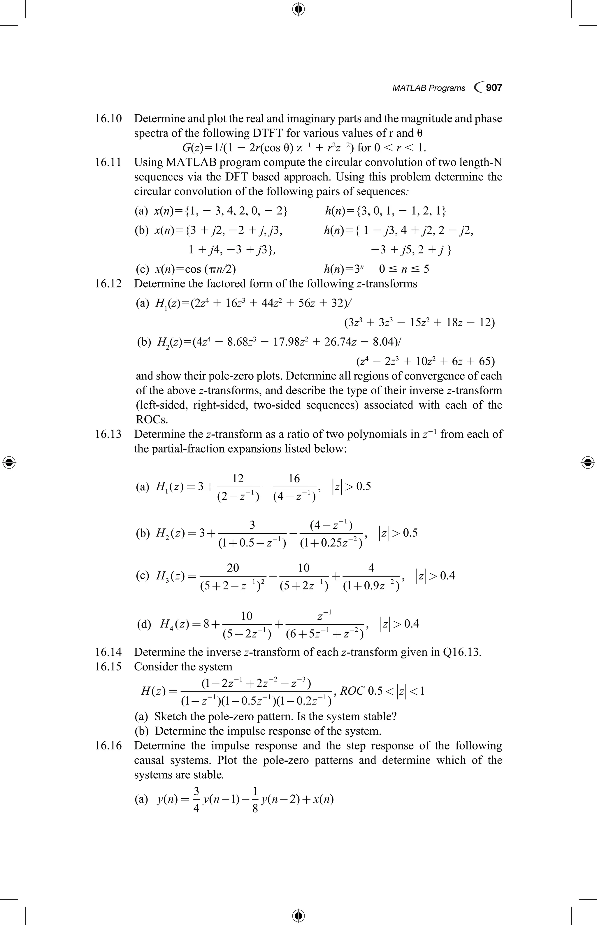 MATLAB Programs  907
16.10  Determine and plot the real and imaginary parts and the magnitude and phase
spectra of the following DTFT for various values of r and u
		 G(z)51/(1 2 2r(cos u) z21
 1 r2
z22
) for 0 , r , 1.
16.11 Using MATLAB program compute the circular convolution of two length-N
sequences via the DFT based approach. Using this problem determine the
circular convolution of the following pairs of sequences:
	 (a)  x(n)5{1, 2 3, 4, 2, 0, 2 2}	 h(n)5{3, 0, 1, 2 1, 2, 1}
	 (b)  x(n)5{3 1 j2, 22 1 j, j3,	 h(n)5{ 1 2 j3, 4 1 j2, 2 2 j2,
	 1 1 j4, 23 1 j3},	 23 1 j5, 2 1 j }
	 (c)  x(n)5cos (pn/2)	 h(n)53n
  0 # n # 5
16.12  Determine the factored form of the following z-transforms
	 (a)  H1
(z)5(2z4
 1 16z3
 1 44z2
 1 56z 1 32)/
 (3z3
 1 3z3
2 15z2
 1 18z 2 12)
	 (b)  H2
(z)5(4z4
2 8.68z3
2 17.98z2
 1 26.74z 2 8.04)/
 (z4
2 2z3
 1 10z2
 1 6z 1 65)
	and show their pole-zero plots. Determine all regions of convergence of each
of the above z-transforms, and describe the type of their inverse z-transform
(left-sided, right-sided, two-sided sequences) associated with each of the
ROCs.
16.13  Determine the z-transform as a ratio of two polynomials in z21
from each of
the partial-fraction expansions listed below:
	 (a)  H z
z z
z1 1 1
3
12
2
16
4
0 5( )
( ) ( )
, .= +
−
−
−
− −
	 (b)  H z
z
z
z
z2 1
1
2
3
3
1 0 5
4
1 0 25
0 5( )
( . )
( )
( . )
, .= +
+ −
−
−
+
−
−
−
	 (c)  H z
z z z
z3 1 2 1 2
20
5 2
10
5 2
4
1 0 9
0 4( )
( ) ( ) ( . )
, .=
+ −
−
+
+
+
− − −
	 (d)  H z
z
z
z z
z4 1
1
1 2
8
10
5 2 6 5
0 4( )
( ) ( )
, .= +
+
+
+ +
−
−
− −
16.14  Determine the inverse z-transform of each z-transform given in Q16.13.
16.15  Consider the system
	 H z
z z z
z z z
ROC z( )
( )
( )( . )( . )
, .=
− + −
− − −

− − −
− − −
1 2 2
1 1 0 5 1 0 2
0 5
1 2 3
1 1 1
1
	 (a)  Sketch the pole-zero pattern. Is the system stable?
	 (b)  Determine the impulse response of the system.
16.16  Determine the impulse response and the step response of the following
causal systems. Plot the pole-zero patterns and determine which of the
systems are stable.
	 (a)  y n y n y n x n( ) ( ) ( ) ( )= − − − +
3
4
1
1
8
2
 
