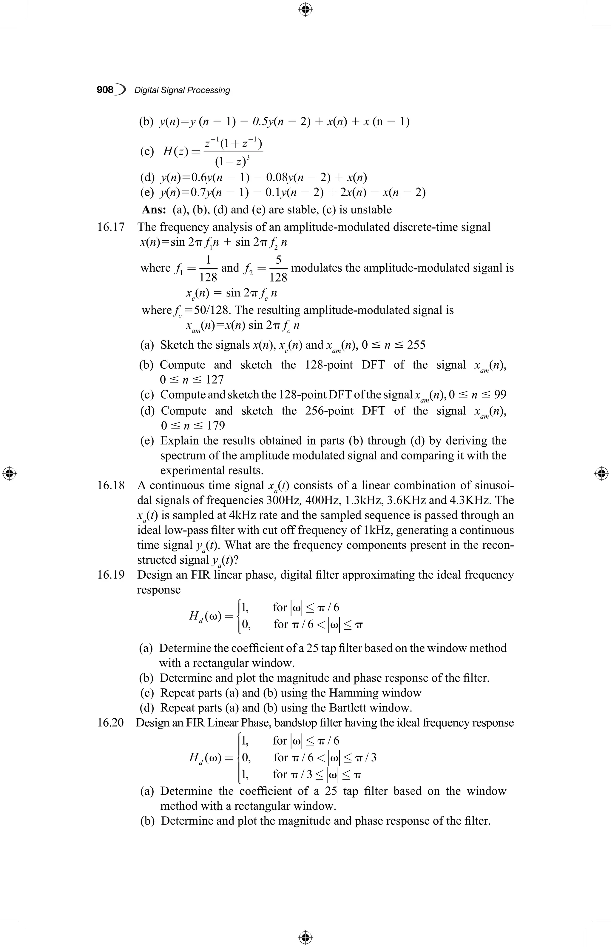908   Digital Signal Processing
	 (b)  y(n)5y (n 2 1) 2 0.5y(n 2 2) 1 x(n) 1 x (n 2 1)
	 (c)  H z
z z
z
( )
( )
( )
=
+
−
− −1 1
3
1
1
	 (d)  y(n)50.6y(n 2 1) 2 0.08y(n 2 2) 1 x(n)
	 (e)  y(n)50.7y(n 2 1) 2 0.1y(n 2 2) 1 2x(n) 2 x(n 2 2)
	 Ans:  (a), (b), (d) and (e) are stable, (c) is unstable
16.17  The frequency analysis of an amplitude-modulated discrete-time signal
x(n)5sin 2p f1
n 1 sin 2p f2
n
	 where f1
1
128
= and f2
5
128
= modulates the amplitude-modulated siganl is
		 xc
(n) 5 sin 2p fc
n
	 where fc
550/128. The resulting amplitude-modulated signal is
		 xam
(n)5x(n) sin 2p fc
n
	 (a)  Sketch the signals x(n), xc
(n) and xam
(n), 0 # n # 255
	 (b) Compute and sketch the 128-point DFT of the signal xam
(n),
0 # n # 127
	 (c)  Compute and sketch the 128-point DFT of the signal xam
(n), 0 # n # 99
	 (d) Compute and sketch the 256-point DFT of the signal xam
(n),
0 # n # 179
	 (e) Explain the results obtained in parts (b) through (d) by deriving the
spectrum of the amplitude modulated signal and comparing it with the
experimental results.
16.18 A continuous time signal xa
(t) consists of a linear combination of sinusoi-
dal signals of frequencies 300Hz, 400Hz, 1.3kHz, 3.6KHz and 4.3KHz. The
xa
(t) is sampled at 4kHz rate and the sampled sequence is passed through an
ideal low-pass filter with cut off frequency of 1kHz, generating a continuous
time signal ya
(t). What are the frequency components present in the recon-
structed signal ya
(t)?
16.19 Design an FIR linear phase, digital filter approximating the ideal frequency
response
		
Hd ( )
, /
, /
␻
␻ ␲
␲ ␻ ␲
=
≤
 ≤




1 6
0 6
for
for
	 (a) Determine the coefficient of a 25 tap filter based on the window method
with a rectangular window.
	 (b)  Determine and plot the magnitude and phase response of the filter.
	 (c)  Repeat parts (a) and (b) using the Hamming window
	 (d)  Repeat parts (a) and (b) using the Bartlett window.
16.20 Design an FIR Linear Phase, bandstop filter having the ideal frequency response
		
Hd ( )
, /
, / /
, /
␻
␻ ␲
␲ ␻ ␲
␲ ␻ ␲
=
≤
 ≤
≤ ≤





1 6
0 6 3
1 3
for
for
for
	 (a) Determine the coefficient of a 25 tap filter based on the window
method with a rectangular window.
	 (b)  Determine and plot the magnitude and phase response of the filter.
 