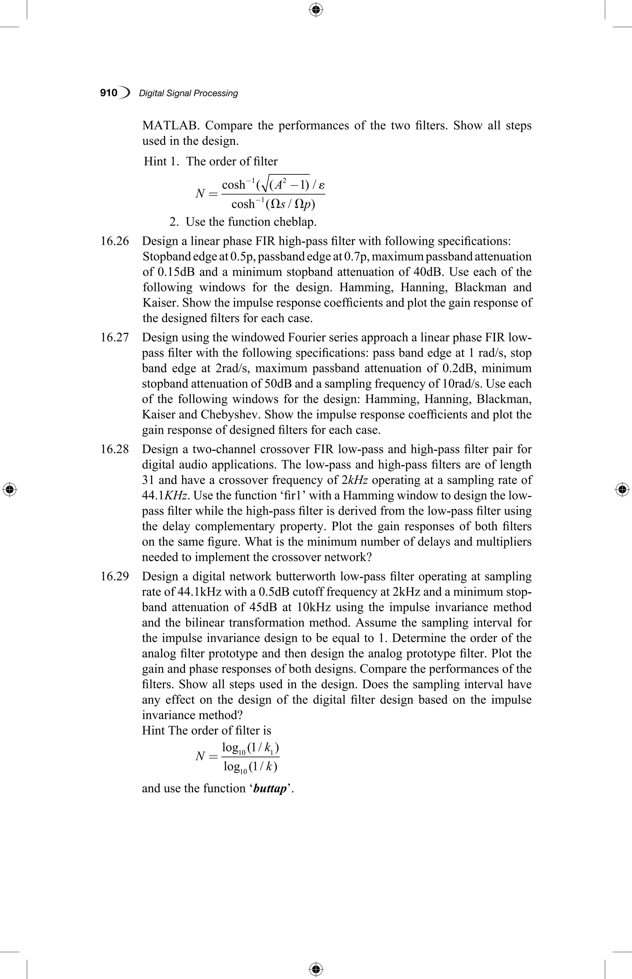 910   Digital Signal Processing
MATLAB. Compare the performances of the two filters. Show all steps
used in the design.
	 Hint 1.  The order of filter
		
N
A
s p
=
−−
−
cosh ( ( ) /
cosh ( / )
1 2
1
1 ␧
⍀ ⍀
	 2.  Use the function cheblap.
16.26  Design a linear phase FIR high-pass filter with following specifications:
	Stopbandedgeat0.5p,passbandedgeat0.7p,maximumpassbandattenuation
of 0.15dB and a minimum stopband attenuation of 40dB. Use each of the
following windows for the design. Hamming, Hanning, Blackman and
Kaiser. Show the impulse response coefficients and plot the gain response of
the designed filters for each case.
16.27 Design using the windowed Fourier series approach a linear phase FIR low-
pass filter with the following specifications: pass band edge at 1 rad/s, stop
band edge at 2rad/s, maximum passband attenuation of 0.2dB, minimum
stopband attenuation of 50dB and a sampling frequency of 10rad/s. Use each
of the following windows for the design: Hamming, Hanning, Blackman,
Kaiser and Chebyshev. Show the impulse response coefficients and plot the
gain response of designed filters for each case.
16.28 Design a two-channel crossover FIR low-pass and high-pass filter pair for
digital audio applications. The low-pass and high-pass filters are of length
31 and have a crossover frequency of 2kHz operating at a sampling rate of
44.1KHz. Use the function ‘fir1’ with a Hamming window to design the low-
pass filter while the high-pass filter is derived from the low-pass filter using
the delay complementary property. Plot the gain responses of both filters
on the same figure. What is the minimum number of delays and multipliers
needed to implement the crossover network?
16.29 Design a digital network butterworth low-pass filter operating at sampling
rate of 44.1kHz with a 0.5dB cutoff frequency at 2kHz and a minimum stop-
band attenuation of 45dB at 10kHz using the impulse invariance method
and the bilinear transformation method. Assume the sampling interval for
the impulse invariance design to be equal to 1. Determine the order of the
analog filter prototype and then design the analog prototype filter. Plot the
gain and phase responses of both designs. Compare the performances of the
filters. Show all steps used in the design. Does the sampling interval have
any effect on the design of the digital filter design based on the impulse
invariance method?
	 Hint The order of filter is
		
N
k
k
=
log ( / )
log ( / )
10 1
10
1
1
	 and use the function ‘buttap’.
 