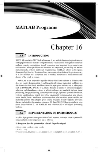 MATLAB Programs
Chapter 16
16.1   INTRODUCTION
MATLAB stands for MATrix LABoratory. It is a technical computing environment
for high performance numeric computation and visualisation. It integrates numerical
analysis, matrix computation, signal processing and graphics in an easy-to-use
environment, where problems and solutions are expressed just as they are written
mathematically, without traditional programming. MATLAB allows us to express
the entire algorithm in a few dozen lines, to compute the solution with great accuracy
in a few minutes on a computer, and to readily manipulate a three-dimensional
display of the result in colour.
MATLAB is an interactive system whose basic data element is a matrix that
does not require dimensioning. It enables us to solve many numerical problems in a
fraction of the time that it would take to write a program and execute in a language
such as FORTRAN, BASIC, or C. It also features a family of application specific
solutions, called toolboxes. Areas in which toolboxes are available include signal
processing, image processing, control systems design, dynamic systems simulation,
systems identification, neural networks, wavelength communication and others.
It can handle linear, non-linear, continuous-time, discrete-time, multivariable and
multirate systems. This chapter gives simple programs to solve specific problems
that are included in the previous chapters. All these MATLAB programs have been
tested under version 7.1 of MATLAB and version 6.12 of the signal processing
toolbox.
16.2   REPRESENTATION OF BASIC SIGNALS
MATLAB programs for the generation of unit impulse, unit step, ramp, exponential,
sinusoidal and cosine sequences are as follows.
% Program for the generation of unit impulse signal
clc;clear all;close all;
t522:1:2;
y5[zeros(1,2),ones(1,1),zeros(1,2)];subplot(2,2,1);stem(t,y);
 