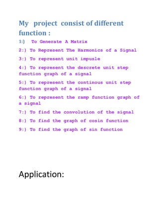 My project consist of different
function :
1:) To Generate A Matrix
2:) To Represent The Harmonics of a Signal
3:) To represent unit impusle
4:) To represent the descrete unit step
function graph of a signal
5:) To represent the continous unit step
function graph of a signal
6:) To represent the ramp function graph of
a signal
7:) To find the convolution of the signal
8:) To find the graph of cosin function
9:) To find the graph of sin function
Application:
 