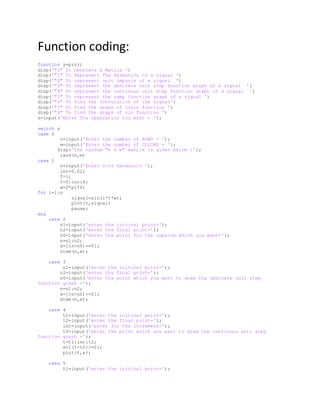 Function coding:
function y=pro()
disp('"0" To Generate A Matrix ')
disp('"1" To Represent The Harmonics of a Signal ')
disp('"2" To represent unit impusle of a signal ')
disp('"3" To represent the descrete unit step function graph of a signal ')
disp('"4" To represent the continous unit step function graph of a signal ')
disp('"5" To represent the ramp function graph of a signal ')
disp('"6" To find the convolution of the signal')
disp('"7" To find the graph of cosin function ')
disp('"8" To find the graph of sin function ')
s=input('Enter The Opperation You want = ');
switch s
case 0
n=input('Enter the number of ROWS = ');
m=input('Enter the number of COLUMS = ');
disp('the random "n x m" matrix is given below :');
rand(n,m)
case 1
n=input('Enter n-th Harmonic= ');
inc=0.01;
f=1;
t=0:inc:4;
w=2*pi*f;
for i=1:n
signal=sin(i*t*w);
plot(t,signal)
pause;
end
case 2
n1=input('enter the initinal point=');
n2=input('enter the final point=');
n0=input('enter the point for the impulse which you want=');
n=n1:n2;
x=[(n-n0)==0];
stem(n,x);
case 3
n1=input('enter the initinal point=');
n2=input('enter the final point=');
n0=input('enter the point which you want to draw the descrete unit step
function graph =');
n=n1:n2;
x=[(n-n0)>=0];
stem(n,x);
case 4
t1=input('enter the initinal point=');
t2=input('enter the final point=');
inc=input('enter for the increment=');
t0=input('enter the point which you want to draw the continous unit step
function graph =');
t=t1:inc:t2;
x=[(t-t0)>=0];
plot(t,x);
case 5
t1=input('enter the initinal point=');
 