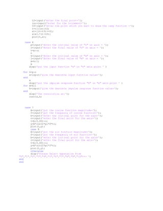 t2=input('enter the final point=');
inc=input('enter for the increment=');
t0=input('enter the point which you want to draw the ramp function =');
t=t1:inc:t2;
x1=[(t-t0)>=0];
x=x1.*(t-t0);
plot(t,x);
case 6
p=input('Enter the initinal value of "n" on axis = ');
o=input('Enter the final value of "n" on axis = ');
n=p:o;
n
k=input('Enter the initinal value of "m" on axis = ');
l=input('Enter the final value of "m" on axis = ');
m=k:l;
m
disp('put the input function "x" on "n" axis point ' )
for n=p:o
x=input('give the descrete input function value=');
end
x
disp('put the impulse response function "h" on "m" axis point ' )
for m=k:l
h=input('give the descrete impulse response function value=');
end
disp('the convolution as:');
conv(x,h)
case 7
A=input('put the cosine function magnitude=');
f=input('put the frequency of cosine function=');
b=input('enter the initinal point for the axis=');
c=input('enter the final point for the axis=');
t=b:0.001:c;
y=A*cos(2*pi*f*t);
plot(t,y);
case 8
A=input('put the sin function magnitude=');
f=input('put the frequency of sin function=');
b=input('enter the initinal point for the axis=');
c=input('enter the final point for the axis=');
t=b:0.001:c;
y=A*sin(2*pi*f*t);
plot(t,y);
otherwise
disp('Please Select Opperation From
"0","1","2","3","4","5","6","7","8","9","10"<== ')
end
end
 