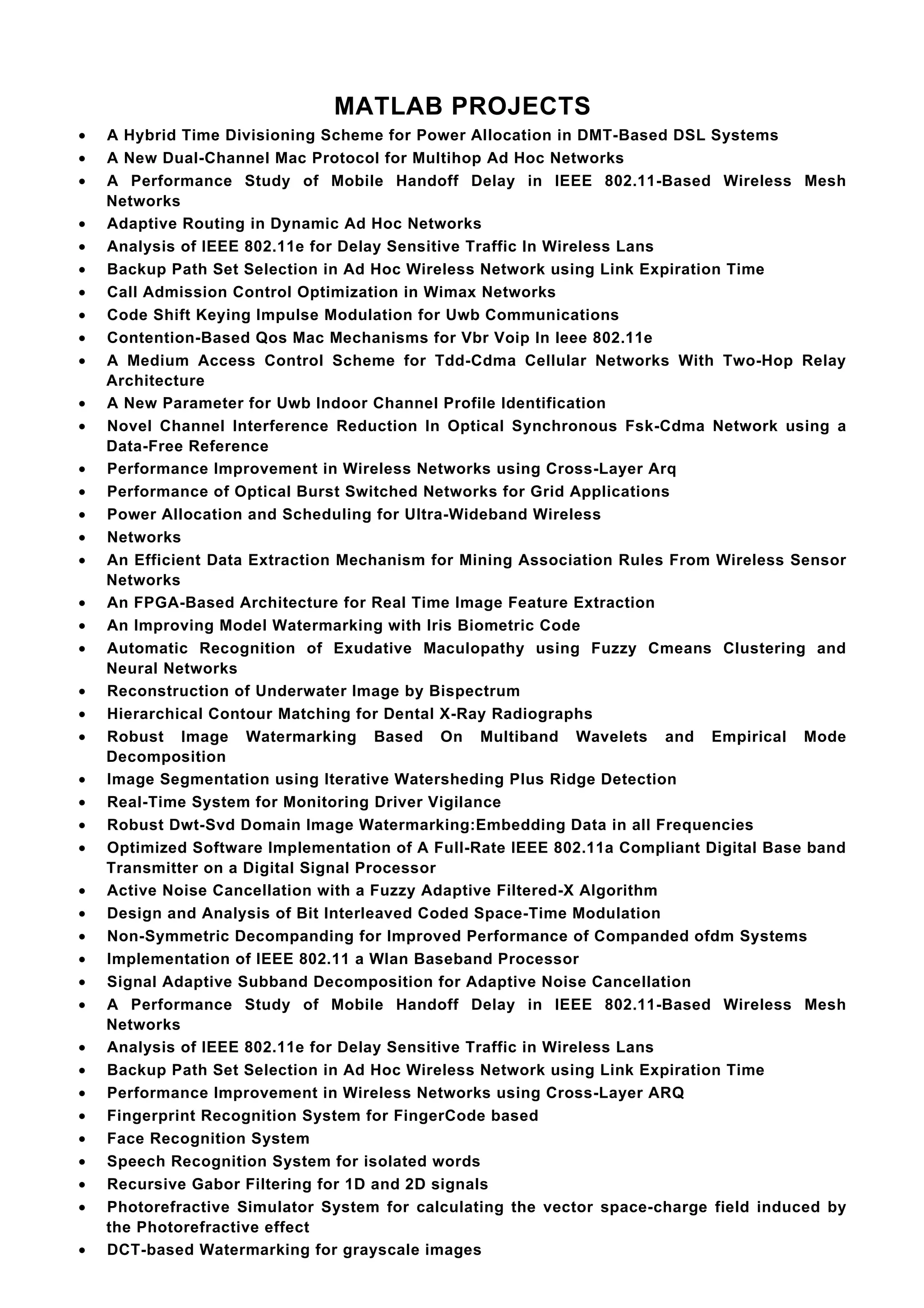 MATLAB PROJECTS
•   A Hybrid Time Divisioning Scheme for Power Allocation in DMT-Based DSL Systems
•   A New Dual-Channel Mac Protocol for Multihop Ad Hoc Networks
•   A Performance Study of Mobile Handoff Delay in IEEE 802.11-Based Wireless Mesh
    Networks
•   Adaptive Routing in Dynamic Ad Hoc Networks
•   Analysis of IEEE 802.11e for Delay Sensitive Traffic In Wireless Lans
•   Backup Path Set Selection in Ad Hoc Wireless Network using Link Expiration Time
•   Call Admission Control Optimization in Wimax Networks
•   Code Shift Keying Impulse Modulation for Uwb Communications
•   Contention-Based Qos Mac Mechanisms for Vbr Voip In Ieee 802.11e
•   A Medium Access Control Scheme for Tdd-Cdma Cellular Networks With Two-Hop Relay
    Architecture
•   A New Parameter for Uwb Indoor Channel Profile Identification
•   Novel Channel Interference Reduction In Optical Synchronous Fsk-Cdma Network using a
    Data-Free Reference
•   Performance Improvement in Wireless Networks using Cross-Layer Arq
•   Performance of Optical Burst Switched Networks for Grid Applications
•   Power Allocation and Scheduling for Ultra-Wideband Wireless
•   Networks
•   An Efficient Data Extraction Mechanism for Mining Association Rules From Wireless Sensor
    Networks
•   An FPGA-Based Architecture for Real Time Image Feature Extraction
•   An Improving Model Watermarking with Iris Biometric Code
•   Automatic Recognition of Exudative Maculopathy using Fuzzy Cmeans Clustering and
    Neural Networks
•   Reconstruction of Underwater Image by Bispectrum
•   Hierarchical Contour Matching for Dental X-Ray Radiographs
•   Robust Image Watermarking Based On Multiband Wavelets and Empirical Mode
    Decomposition
•   Image Segmentation using Iterative Watersheding Plus Ridge Detection
•   Real-Time System for Monitoring Driver Vigilance
•   Robust Dwt-Svd Domain Image Watermarking:Embedding Data in all Frequencies
•   Optimized Software Implementation of A Full-Rate IEEE 802.11a Compliant Digital Base band
    Transmitter on a Digital Signal Processor
•   Active Noise Cancellation with a Fuzzy Adaptive Filtered-X Algorithm
•   Design and Analysis of Bit Interleaved Coded Space-Time Modulation
•   Non-Symmetric Decompanding for Improved Performance of Companded ofdm Systems
•   Implementation of IEEE 802.11 a Wlan Baseband Processor
•   Signal Adaptive Subband Decomposition for Adaptive Noise Cancellation
•   A Performance Study of Mobile Handoff Delay in IEEE 802.11-Based Wireless Mesh
    Networks
•   Analysis of IEEE 802.11e for Delay Sensitive Traffic in Wireless Lans
•   Backup Path Set Selection in Ad Hoc Wireless Network using Link Expiration Time
•   Performance Improvement in Wireless Networks using Cross-Layer ARQ
•   Fingerprint Recognition System for FingerCode based
•   Face Recognition System
•   Speech Recognition System for isolated words
•   Recursive Gabor Filtering for 1D and 2D signals
•   Photorefractive Simulator System for calculating the vector space-charge field induced by
    the Photorefractive effect
•   DCT-based Watermarking for grayscale images
 