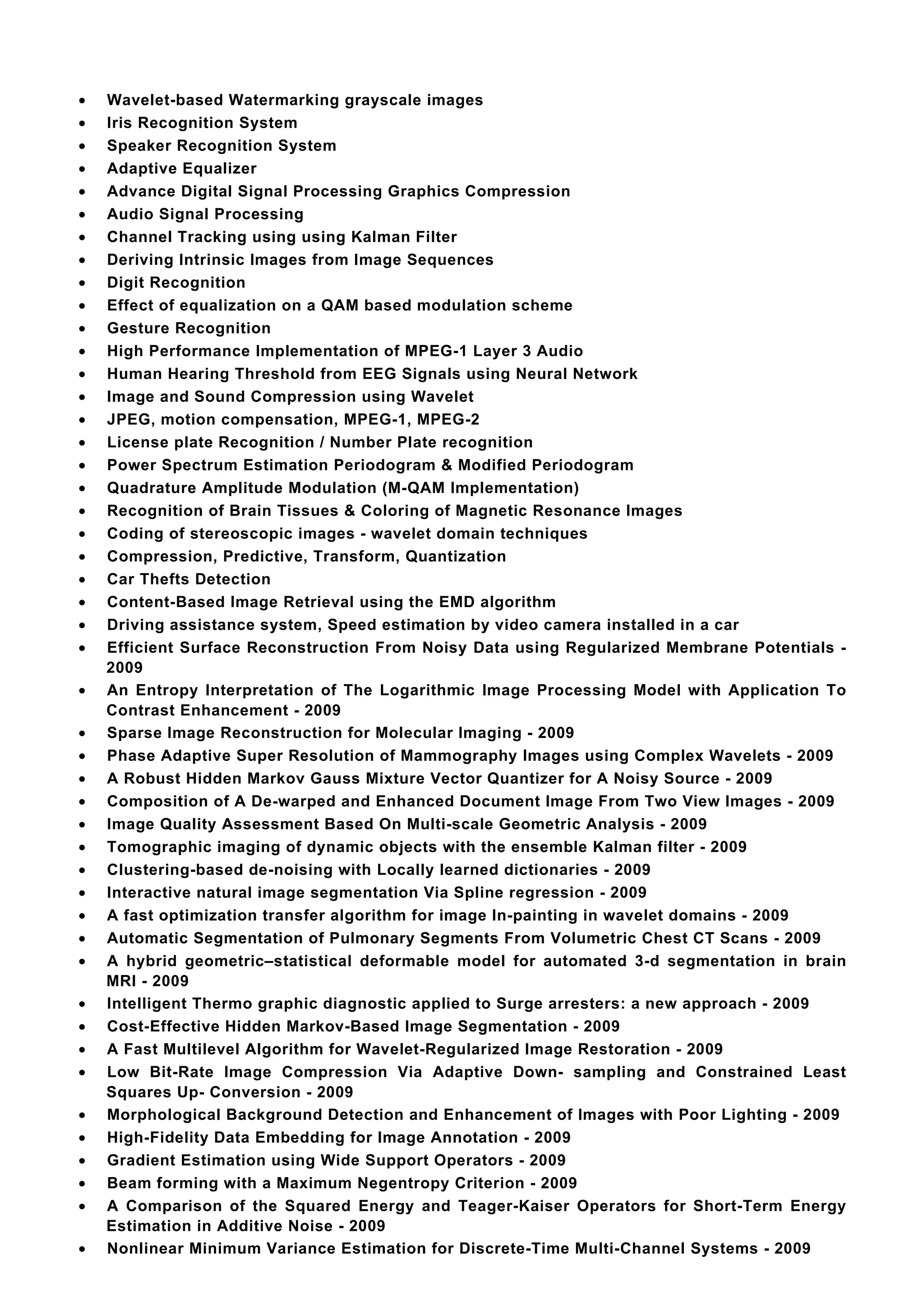 •   Wavelet-based Watermarking grayscale images
•   Iris Recognition System
•   Speaker Recognition System
•   Adaptive Equalizer
•   Advance Digital Signal Processing Graphics Compression
•   Audio Signal Processing
•   Channel Tracking using using Kalman Filter
•   Deriving Intrinsic Images from Image Sequences
•   Digit Recognition
•   Effect of equalization on a QAM based modulation scheme
•   Gesture Recognition
•   High Performance Implementation of MPEG-1 Layer 3 Audio
•   Human Hearing Threshold from EEG Signals using Neural Network
•   Image and Sound Compression using Wavelet
•   JPEG, motion compensation, MPEG-1, MPEG-2
•   License plate Recognition / Number Plate recognition
•   Power Spectrum Estimation Periodogram & Modified Periodogram
•   Quadrature Amplitude Modulation (M-QAM Implementation)
•   Recognition of Brain Tissues & Coloring of Magnetic Resonance Images
•   Coding of stereoscopic images - wavelet domain techniques
•   Compression, Predictive, Transform, Quantization
•   Car Thefts Detection
•   Content-Based Image Retrieval using the EMD algorithm
•   Driving assistance system, Speed estimation by video camera installed in a car
•   Efficient Surface Reconstruction From Noisy Data using Regularized Membrane Potentials -
    2009
•   An Entropy Interpretation of The Logarithmic Image Processing Model with Application To
    Contrast Enhancement - 2009
•   Sparse Image Reconstruction for Molecular Imaging - 2009
•   Phase Adaptive Super Resolution of Mammography Images using Complex Wavelets - 2009
•   A Robust Hidden Markov Gauss Mixture Vector Quantizer for A Noisy Source - 2009
•   Composition of A De-warped and Enhanced Document Image From Two View Images - 2009
•   Image Quality Assessment Based On Multi-scale Geometric Analysis - 2009
•   Tomographic imaging of dynamic objects with the ensemble Kalman filter - 2009
•   Clustering-based de-noising with Locally learned dictionaries - 2009
•   Interactive natural image segmentation Via Spline regression - 2009
•   A fast optimization transfer algorithm for image In-painting in wavelet domains - 2009
•   Automatic Segmentation of Pulmonary Segments From Volumetric Chest CT Scans - 2009
•   A hybrid geometric–statistical deformable model for automated 3-d segmentation in brain
    MRI - 2009
•   Intelligent Thermo graphic diagnostic applied to Surge arresters: a new approach - 2009
•   Cost-Effective Hidden Markov-Based Image Segmentation - 2009
•   A Fast Multilevel Algorithm for Wavelet-Regularized Image Restoration - 2009
•   Low Bit-Rate Image Compression Via Adaptive Down- sampling and Constrained Least
    Squares Up- Conversion - 2009
•   Morphological Background Detection and Enhancement of Images with Poor Lighting - 2009
•   High-Fidelity Data Embedding for Image Annotation - 2009
•   Gradient Estimation using Wide Support Operators - 2009
•   Beam forming with a Maximum Negentropy Criterion - 2009
•   A Comparison of the Squared Energy and Teager-Kaiser Operators for Short-Term Energy
    Estimation in Additive Noise - 2009
•   Nonlinear Minimum Variance Estimation for Discrete-Time Multi-Channel Systems - 2009
 