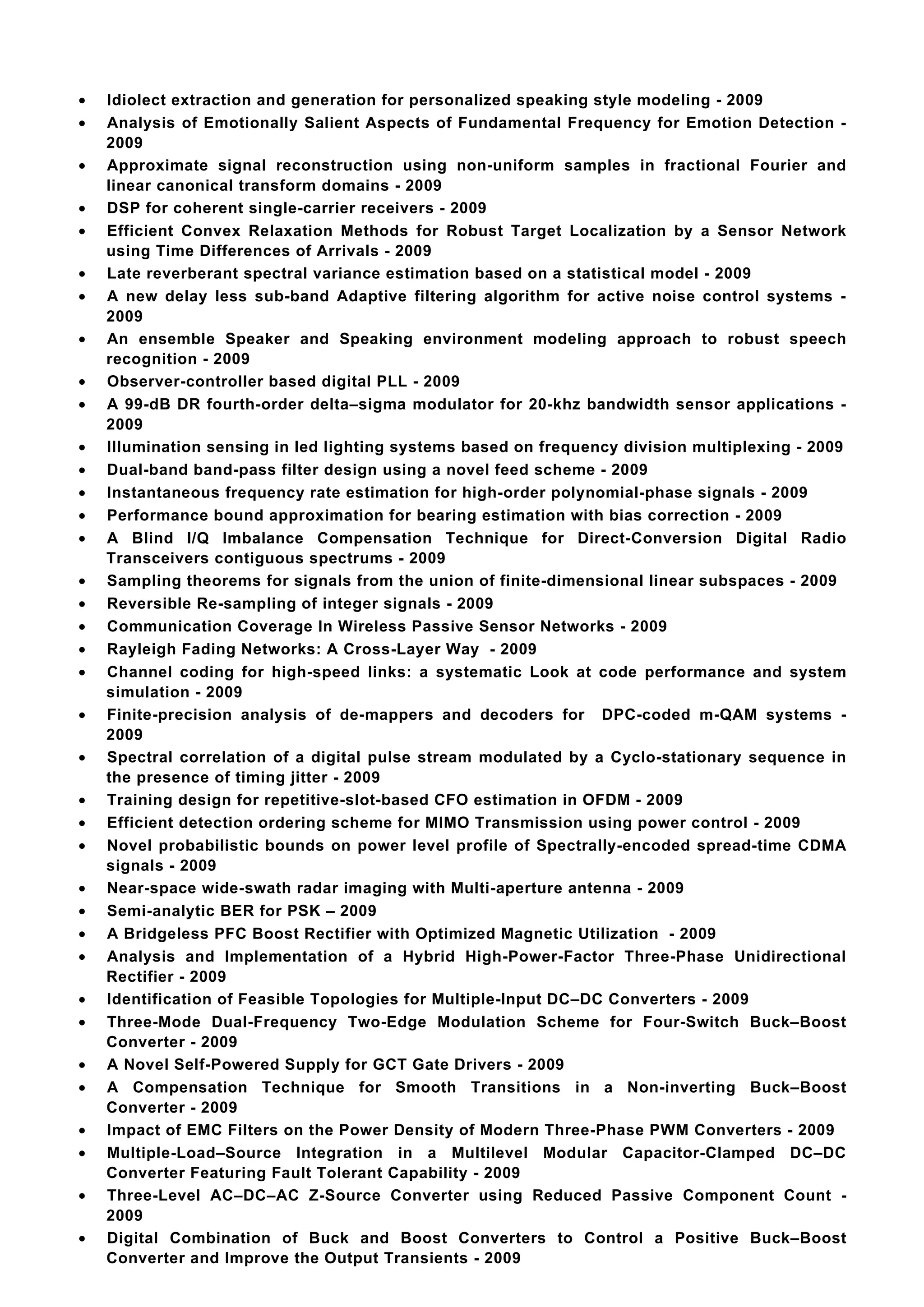 •   Idiolect extraction and generation for personalized speaking style modeling - 2009
•   Analysis of Emotionally Salient Aspects of Fundamental Frequency for Emotion Detection -
    2009
•   Approximate signal reconstruction using non-uniform samples in fractional Fourier and
    linear canonical transform domains - 2009
•   DSP for coherent single-carrier receivers - 2009
•   Efficient Convex Relaxation Methods for Robust Target Localization by a Sensor Network
    using Time Differences of Arrivals - 2009
•   Late reverberant spectral variance estimation based on a statistical model - 2009
•   A new delay less sub-band Adaptive filtering algorithm for active noise control systems -
    2009
•   An ensemble Speaker and Speaking environment modeling approach to robust speech
    recognition - 2009
•   Observer-controller based digital PLL - 2009
•   A 99-dB DR fourth-order delta–sigma modulator for 20-khz bandwidth sensor applications -
    2009
•   Illumination sensing in led lighting systems based on frequency division multiplexing - 2009
•   Dual-band band-pass filter design using a novel feed scheme - 2009
•   Instantaneous frequency rate estimation for high-order polynomial-phase signals - 2009
•   Performance bound approximation for bearing estimation with bias correction - 2009
•   A Blind I/Q Imbalance Compensation Technique for Direct-Conversion Digital Radio
    Transceivers contiguous spectrums - 2009
•   Sampling theorems for signals from the union of finite-dimensional linear subspaces - 2009
•   Reversible Re-sampling of integer signals - 2009
•   Communication Coverage In Wireless Passive Sensor Networks - 2009
•   Rayleigh Fading Networks: A Cross-Layer Way - 2009
•   Channel coding for high-speed links: a systematic Look at code performance and system
    simulation - 2009
•   Finite-precision analysis of de-mappers and decoders for DPC-coded m-QAM systems -
    2009
•   Spectral correlation of a digital pulse stream modulated by a Cyclo-stationary sequence in
    the presence of timing jitter - 2009
•   Training design for repetitive-slot-based CFO estimation in OFDM - 2009
•   Efficient detection ordering scheme for MIMO Transmission using power control - 2009
•   Novel probabilistic bounds on power level profile of Spectrally-encoded spread-time CDMA
    signals - 2009
•   Near-space wide-swath radar imaging with Multi-aperture antenna - 2009
•   Semi-analytic BER for PSK – 2009
•   A Bridgeless PFC Boost Rectifier with Optimized Magnetic Utilization - 2009
•   Analysis and Implementation of a Hybrid High-Power-Factor Three-Phase Unidirectional
    Rectifier - 2009
•   Identification of Feasible Topologies for Multiple-Input DC–DC Converters - 2009
•   Three-Mode Dual-Frequency Two-Edge Modulation Scheme for Four-Switch Buck–Boost
    Converter - 2009
•   A Novel Self-Powered Supply for GCT Gate Drivers - 2009
•   A Compensation Technique for Smooth Transitions in a Non-inverting Buck–Boost
    Converter - 2009
•   Impact of EMC Filters on the Power Density of Modern Three-Phase PWM Converters - 2009
•   Multiple-Load–Source Integration in a Multilevel Modular Capacitor-Clamped DC–DC
    Converter Featuring Fault Tolerant Capability - 2009
•   Three-Level AC–DC–AC Z-Source Converter using Reduced Passive Component Count -
    2009
•   Digital Combination of Buck and Boost Converters to Control a Positive Buck–Boost
    Converter and Improve the Output Transients - 2009
 