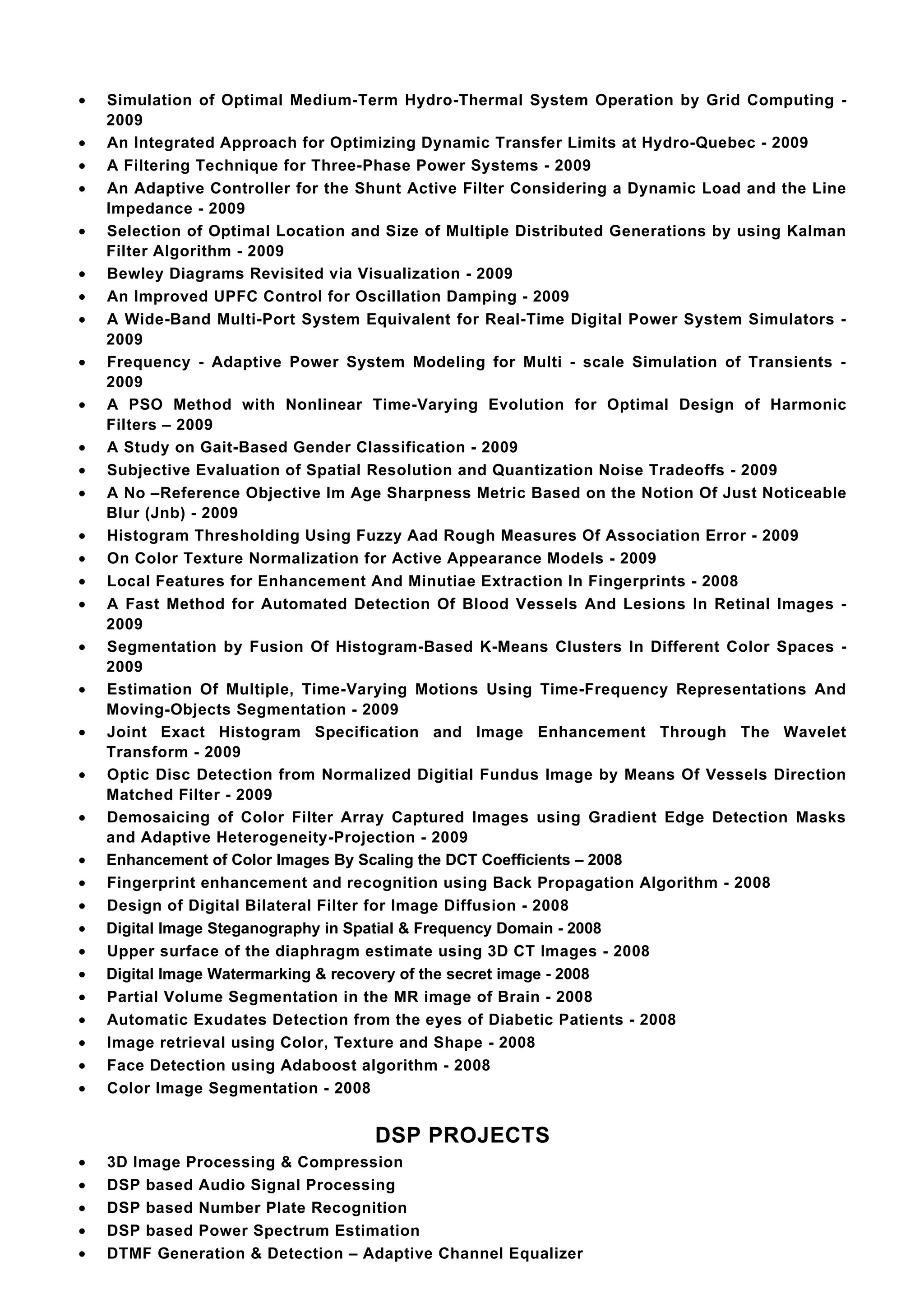 •   Simulation of Optimal Medium-Term Hydro-Thermal System Operation by Grid Computing -
    2009
•   An Integrated Approach for Optimizing Dynamic Transfer Limits at Hydro-Quebec - 2009
•   A Filtering Technique for Three-Phase Power Systems - 2009
•   An Adaptive Controller for the Shunt Active Filter Considering a Dynamic Load and the Line
    Impedance - 2009
•   Selection of Optimal Location and Size of Multiple Distributed Generations by using Kalman
    Filter Algorithm - 2009
•   Bewley Diagrams Revisited via Visualization - 2009
•   An Improved UPFC Control for Oscillation Damping - 2009
•   A Wide-Band Multi-Port System Equivalent for Real-Time Digital Power System Simulators -
    2009
•   Frequency - Adaptive Power System Modeling for Multi - scale Simulation of Transients -
    2009
•   A PSO Method with Nonlinear Time-Varying Evolution for Optimal Design of Harmonic
    Filters – 2009
•   A Study on Gait-Based Gender Classification - 2009
•   Subjective Evaluation of Spatial Resolution and Quantization Noise Tradeoffs - 2009
•   A No –Reference Objective Im Age Sharpness Metric Based on the Notion Of Just Noticeable
    Blur (Jnb) - 2009
•   Histogram Thresholding Using Fuzzy Aad Rough Measures Of Association Error - 2009
•   On Color Texture Normalization for Active Appearance Models - 2009
•   Local Features for Enhancement And Minutiae Extraction In Fingerprints - 2008
•   A Fast Method for Automated Detection Of Blood Vessels And Lesions In Retinal Images -
    2009
•   Segmentation by Fusion Of Histogram-Based K-Means Clusters In Different Color Spaces -
    2009
•   Estimation Of Multiple, Time-Varying Motions Using Time-Frequency Representations And
    Moving-Objects Segmentation - 2009
•   Joint Exact Histogram Specification and Image Enhancement Through The Wavelet
    Transform - 2009
•   Optic Disc Detection from Normalized Digitial Fundus Image by Means Of Vessels Direction
    Matched Filter - 2009
•   Demosaicing of Color Filter Array Captured Images using Gradient Edge Detection Masks
    and Adaptive Heterogeneity-Projection - 2009
•   Enhancement of Color Images By Scaling the DCT Coefficients – 2008
•   Fingerprint enhancement and recognition using Back Propagation Algorithm - 2008
•   Design of Digital Bilateral Filter for Image Diffusion - 2008
•   Digital Image Steganography in Spatial & Frequency Domain - 2008
•   Upper surface of the diaphragm estimate using 3D CT Images - 2008
•   Digital Image Watermarking & recovery of the secret image - 2008
•   Partial Volume Segmentation in the MR image of Brain - 2008
•   Automatic Exudates Detection from the eyes of Diabetic Patients - 2008
•   Image retrieval using Color, Texture and Shape - 2008
•   Face Detection using Adaboost algorithm - 2008
•   Color Image Segmentation - 2008


                                    DSP PROJECTS
•   3D Image Processing & Compression
•   DSP based Audio Signal Processing
•   DSP based Number Plate Recognition
•   DSP based Power Spectrum Estimation
•   DTMF Generation & Detection – Adaptive Channel Equalizer
 
