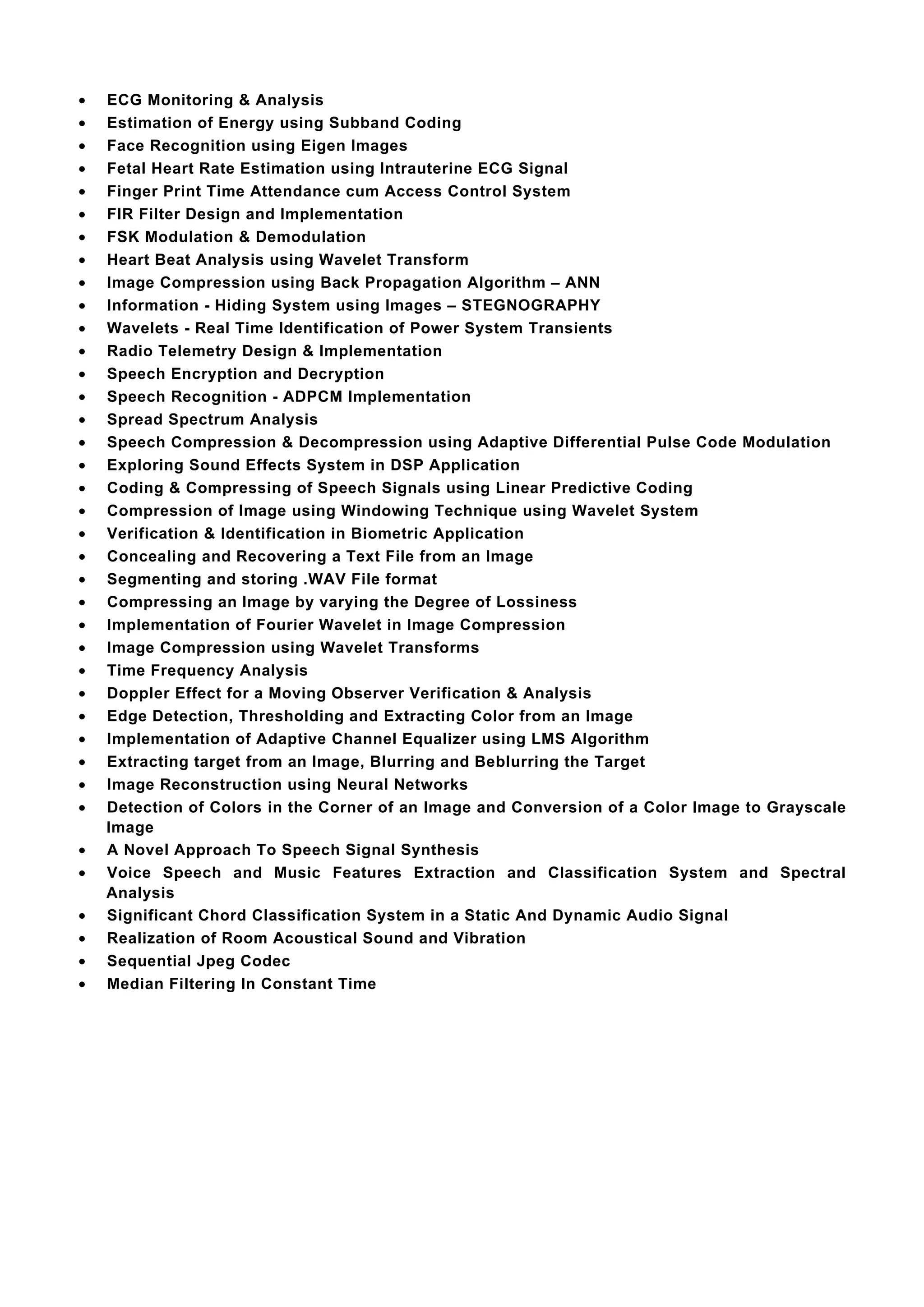 •   ECG Monitoring & Analysis
•   Estimation of Energy using Subband Coding
•   Face Recognition using Eigen Images
•   Fetal Heart Rate Estimation using Intrauterine ECG Signal
•   Finger Print Time Attendance cum Access Control System
•   FIR Filter Design and Implementation
•   FSK Modulation & Demodulation
•   Heart Beat Analysis using Wavelet Transform
•   Image Compression using Back Propagation Algorithm – ANN
•   Information - Hiding System using Images – STEGNOGRAPHY
•   Wavelets - Real Time Identification of Power System Transients
•   Radio Telemetry Design & Implementation
•   Speech Encryption and Decryption
•   Speech Recognition - ADPCM Implementation
•   Spread Spectrum Analysis
•   Speech Compression & Decompression using Adaptive Differential Pulse Code Modulation
•   Exploring Sound Effects System in DSP Application
•   Coding & Compressing of Speech Signals using Linear Predictive Coding
•   Compression of Image using Windowing Technique using Wavelet System
•   Verification & Identification in Biometric Application
•   Concealing and Recovering a Text File from an Image
•   Segmenting and storing .WAV File format
•   Compressing an Image by varying the Degree of Lossiness
•   Implementation of Fourier Wavelet in Image Compression
•   Image Compression using Wavelet Transforms
•   Time Frequency Analysis
•   Doppler Effect for a Moving Observer Verification & Analysis
•   Edge Detection, Thresholding and Extracting Color from an Image
•   Implementation of Adaptive Channel Equalizer using LMS Algorithm
•   Extracting target from an Image, Blurring and Beblurring the Target
•   Image Reconstruction using Neural Networks
•   Detection of Colors in the Corner of an Image and Conversion of a Color Image to Grayscale
    Image
•   A Novel Approach To Speech Signal Synthesis
•   Voice Speech and Music Features Extraction and Classification System and Spectral
    Analysis
•   Significant Chord Classification System in a Static And Dynamic Audio Signal
•   Realization of Room Acoustical Sound and Vibration
•   Sequential Jpeg Codec
•   Median Filtering In Constant Time
 