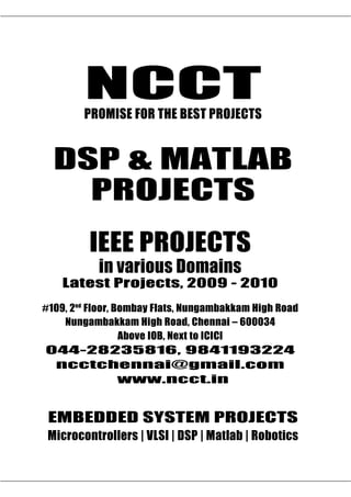 NCCT
         PROMISE FOR THE BEST PROJECTS


  DSP & MATLAB
    PROJECTS
          IEEE PROJECTS
             in various Domains
    Latest Projects, 2009 - 2010
#109, 2nd Floor, Bombay Flats, Nungambakkam High Road
    Nungambakkam High Road, Chennai – 600034
                  Above IOB, Next to ICICI
044-28235816, 9841193224
 ncctchennai@gmail.com
       www.ncct.in

ncctchennai@gmail.com, www.ncct.in, www.ieee2009.com
 EMBEDDED SYSTEM PROJECTS
  044-28235816, 9841193224, 9380102891
  NCCT, 109. 2 nd Floor, | VLSI | DSP | Matlab | High Road,
 MicrocontrollersBombay Flats, NungambakkamRobotics
    Nungambakkam, Chennai – 600034. Next to ICICI, Above IOB
 