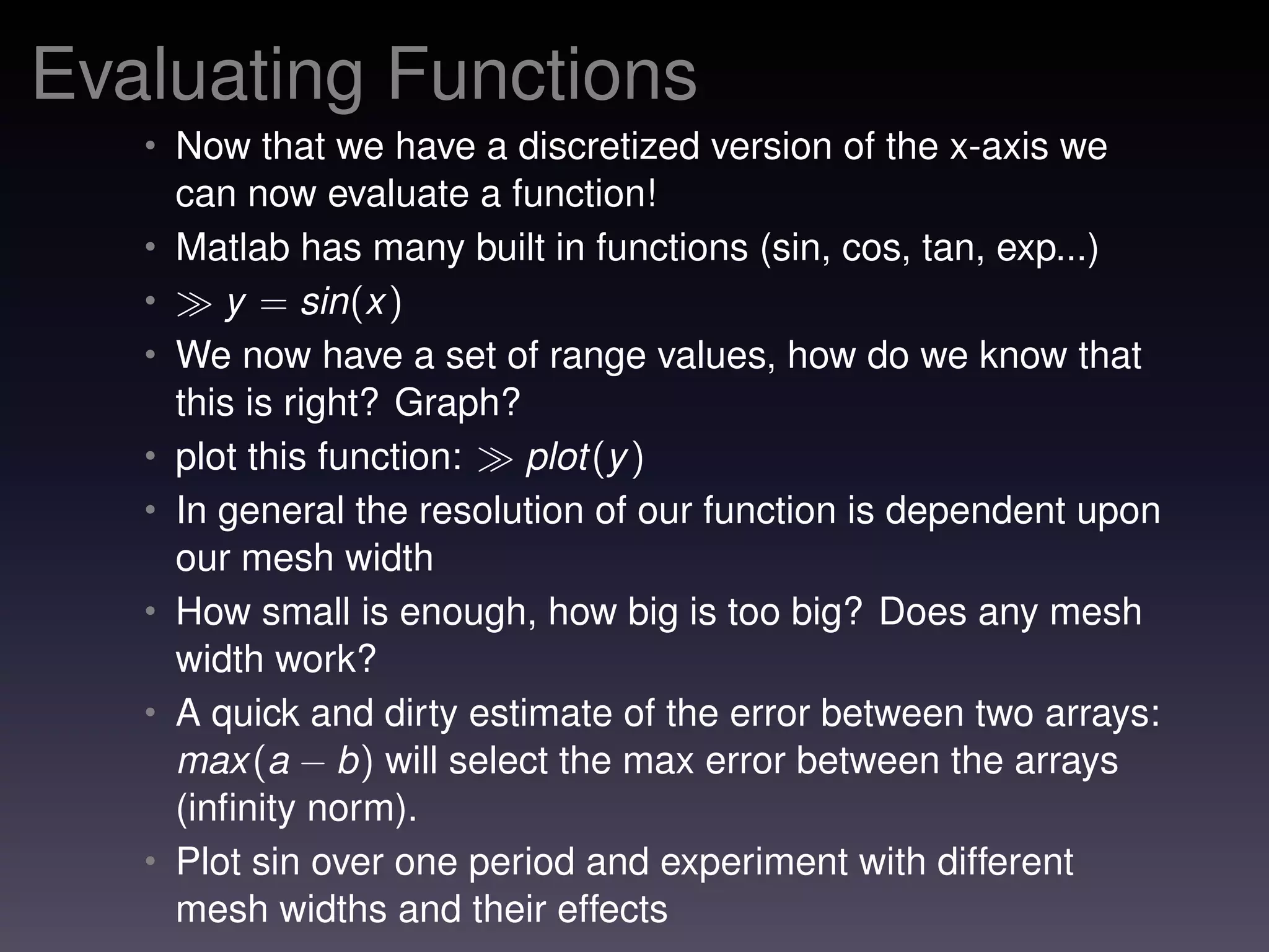 Evaluating Functions
• Now that we have a discretized version of the x-axis we
can now evaluate a function!
• Matlab has many built in functions (sin, cos, tan, exp...)
• y = sin(x)
• We now have a set of range values, how do we know that
this is right? Graph?
• plot this function: plot(y)
• In general the resolution of our function is dependent upon
our mesh width
• How small is enough, how big is too big? Does any mesh
width work?
• A quick and dirty estimate of the error between two arrays:
max(a − b) will select the max error between the arrays
(inﬁnity norm).
• Plot sin over one period and experiment with different
mesh widths and their effects
 