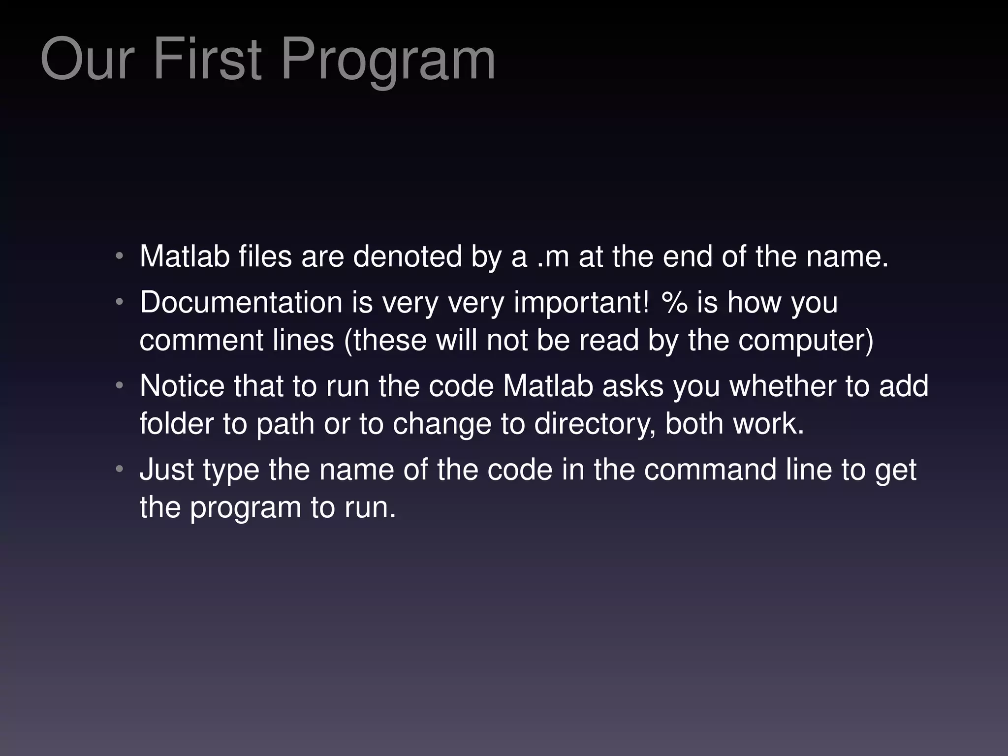 Our First Program
• Matlab ﬁles are denoted by a .m at the end of the name.
• Documentation is very very important! % is how you
comment lines (these will not be read by the computer)
• Notice that to run the code Matlab asks you whether to add
folder to path or to change to directory, both work.
• Just type the name of the code in the command line to get
the program to run.
 