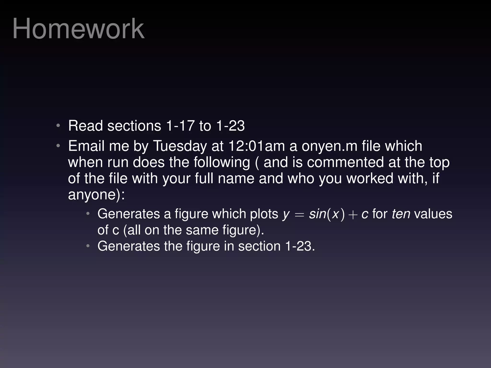 Homework
• Read sections 1-17 to 1-23
• Email me by Tuesday at 12:01am a onyen.m ﬁle which
when run does the following ( and is commented at the top
of the ﬁle with your full name and who you worked with, if
anyone):
• Generates a ﬁgure which plots y = sin(x) + c for ten values
of c (all on the same ﬁgure).
• Generates the ﬁgure in section 1-23.
 