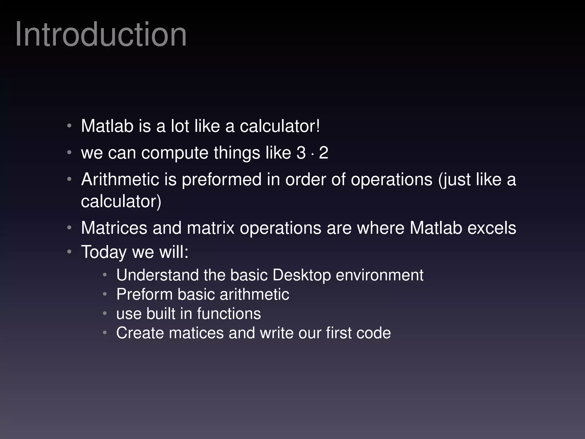 Introduction
• Matlab is a lot like a calculator!
• we can compute things like 3 · 2
• Arithmetic is preformed in order of operations (just like a
calculator)
• Matrices and matrix operations are where Matlab excels
• Today we will:
• Understand the basic Desktop environment
• Preform basic arithmetic
• use built in functions
• Create matices and write our ﬁrst code
 