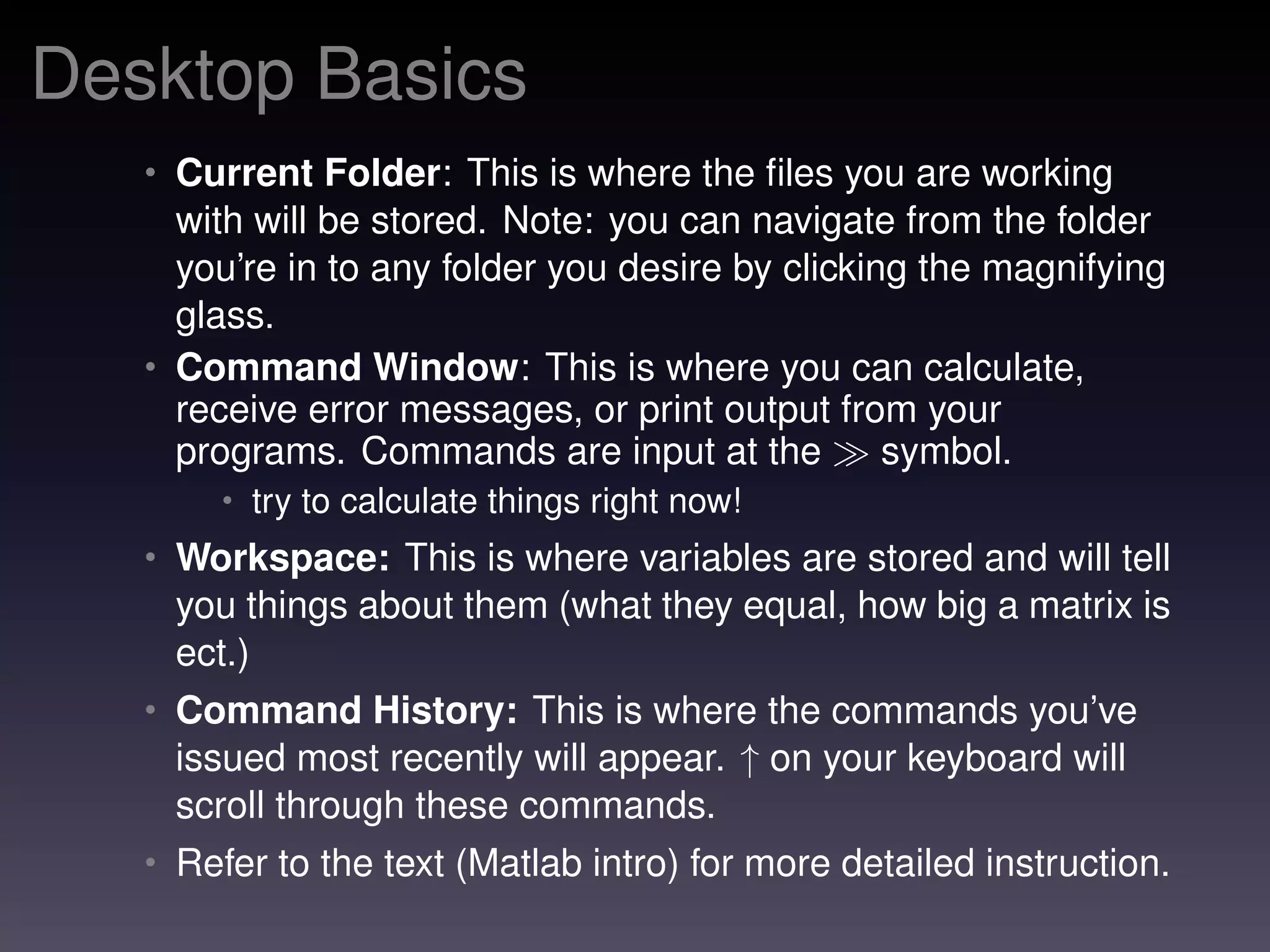 Desktop Basics
• Current Folder: This is where the ﬁles you are working
with will be stored. Note: you can navigate from the folder
you’re in to any folder you desire by clicking the magnifying
glass.
• Command Window: This is where you can calculate,
receive error messages, or print output from your
programs. Commands are input at the symbol.
• try to calculate things right now!
• Workspace: This is where variables are stored and will tell
you things about them (what they equal, how big a matrix is
ect.)
• Command History: This is where the commands you’ve
issued most recently will appear. ↑ on your keyboard will
scroll through these commands.
• Refer to the text (Matlab intro) for more detailed instruction.
 