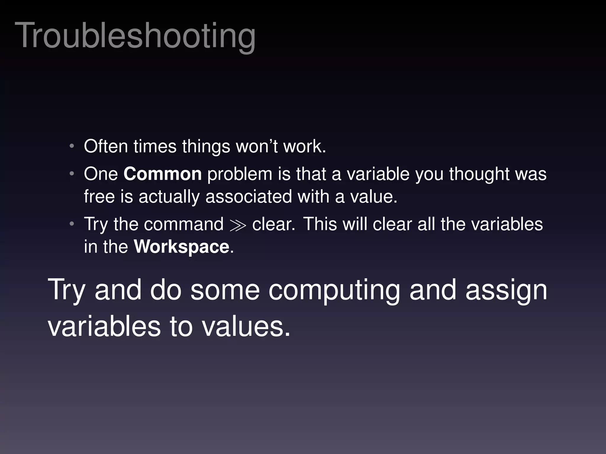 Troubleshooting
• Often times things won’t work.
• One Common problem is that a variable you thought was
free is actually associated with a value.
• Try the command clear. This will clear all the variables
in the Workspace.
Try and do some computing and assign
variables to values.
 