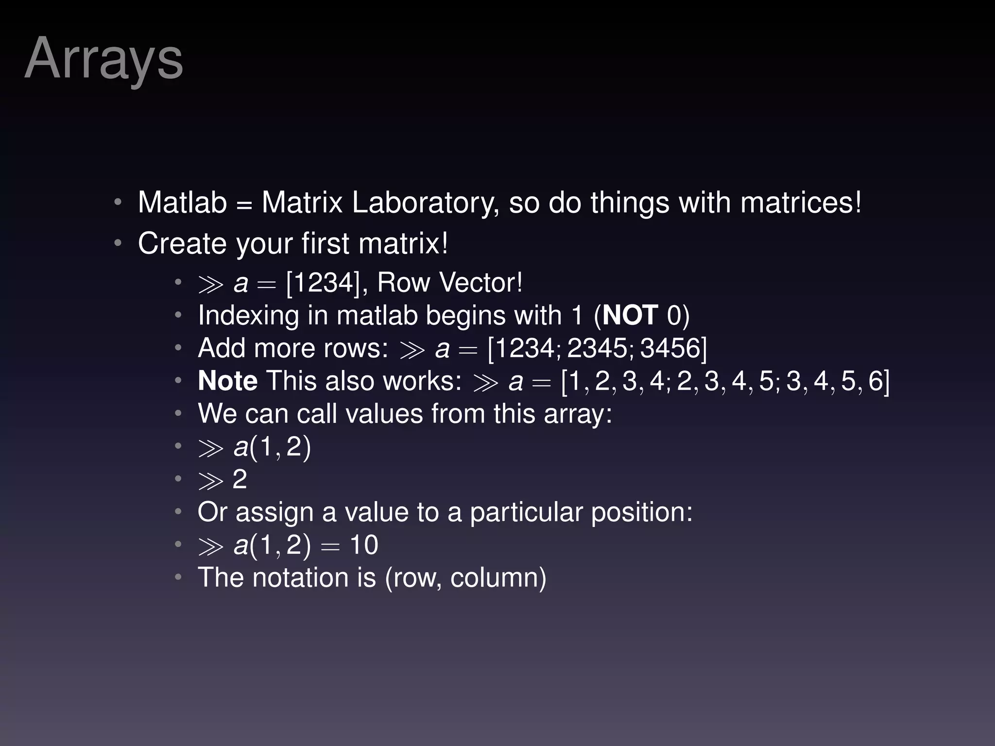 Arrays
• Matlab = Matrix Laboratory, so do things with matrices!
• Create your ﬁrst matrix!
• a = [1234], Row Vector!
• Indexing in matlab begins with 1 (NOT 0)
• Add more rows: a = [1234; 2345; 3456]
• Note This also works: a = [1, 2, 3, 4; 2, 3, 4, 5; 3, 4, 5, 6]
• We can call values from this array:
• a(1, 2)
• 2
• Or assign a value to a particular position:
• a(1, 2) = 10
• The notation is (row, column)
 