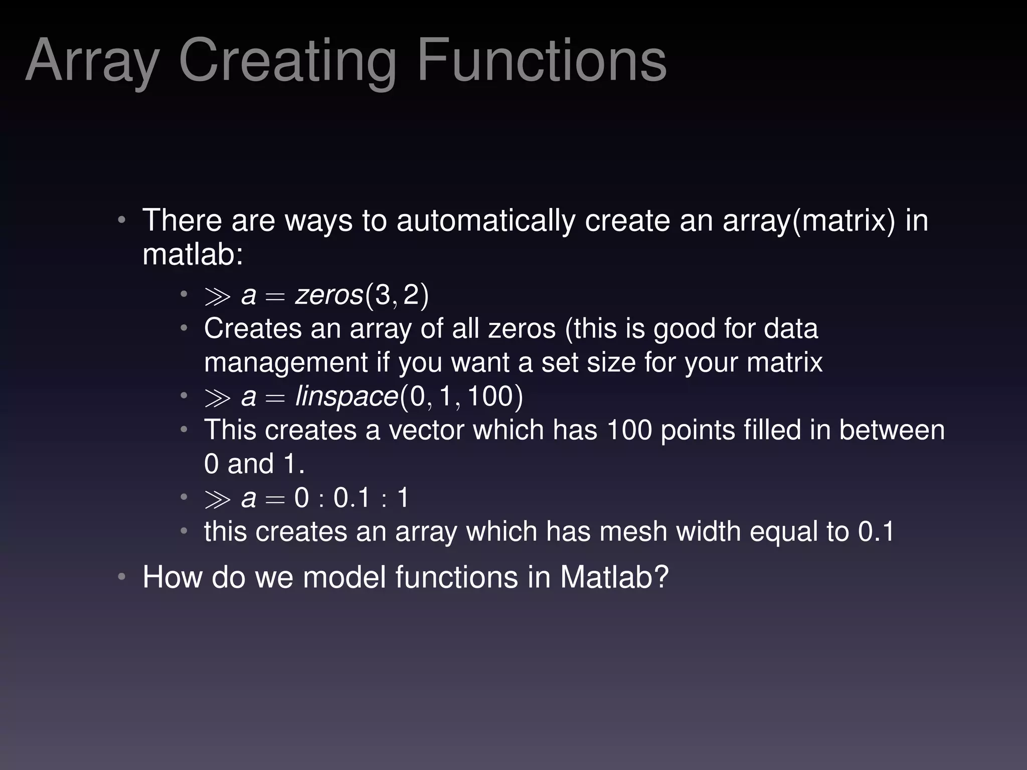 Array Creating Functions
• There are ways to automatically create an array(matrix) in
matlab:
• a = zeros(3, 2)
• Creates an array of all zeros (this is good for data
management if you want a set size for your matrix
• a = linspace(0, 1, 100)
• This creates a vector which has 100 points ﬁlled in between
0 and 1.
• a = 0 : 0.1 : 1
• this creates an array which has mesh width equal to 0.1
• How do we model functions in Matlab?
 