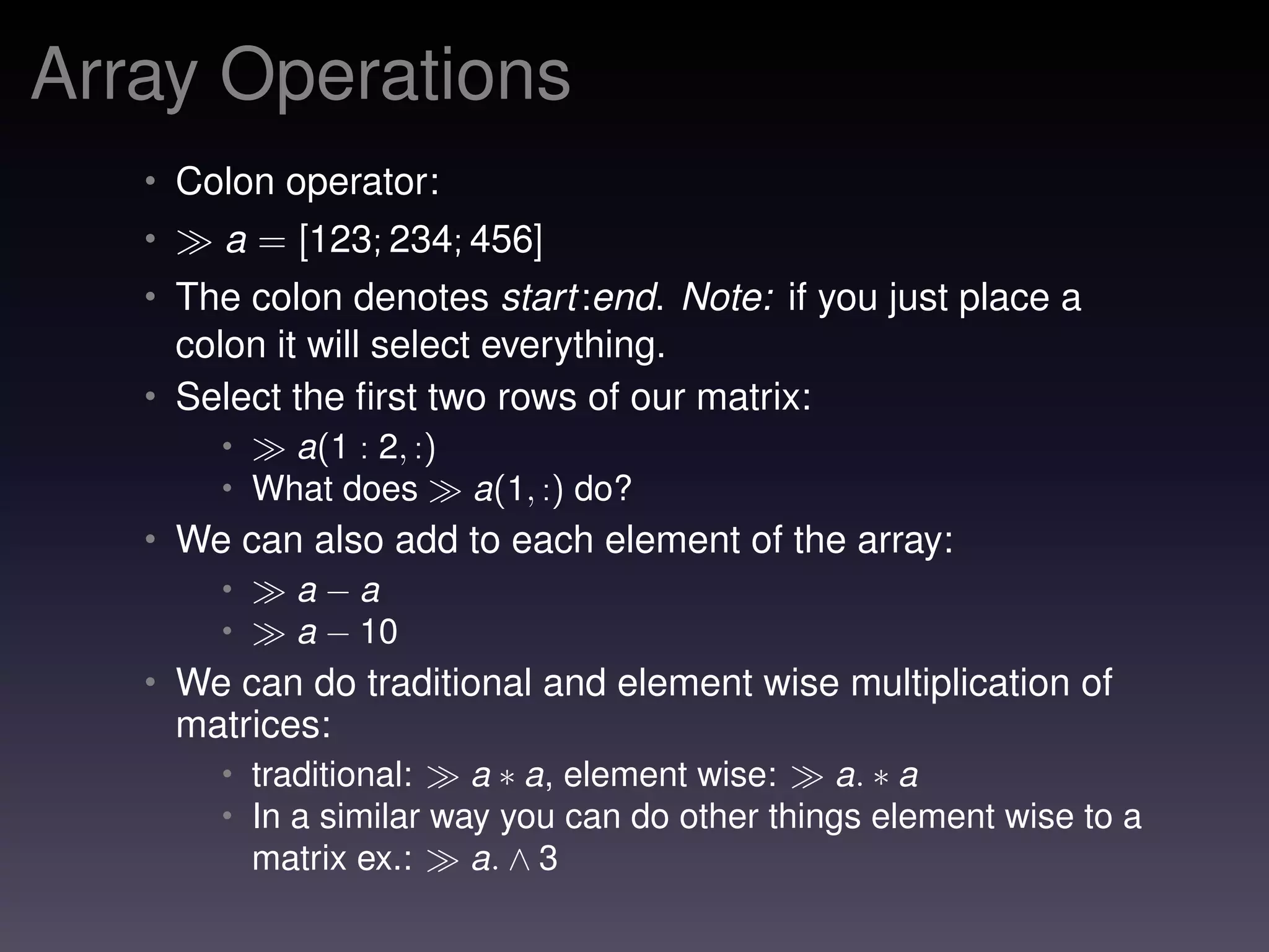 Array Operations
• Colon operator:
• a = [123; 234; 456]
• The colon denotes start:end. Note: if you just place a
colon it will select everything.
• Select the ﬁrst two rows of our matrix:
• a(1 : 2, :)
• What does a(1, :) do?
• We can also add to each element of the array:
• a − a
• a − 10
• We can do traditional and element wise multiplication of
matrices:
• traditional: a ∗ a, element wise: a. ∗ a
• In a similar way you can do other things element wise to a
matrix ex.: a. ∧ 3
 