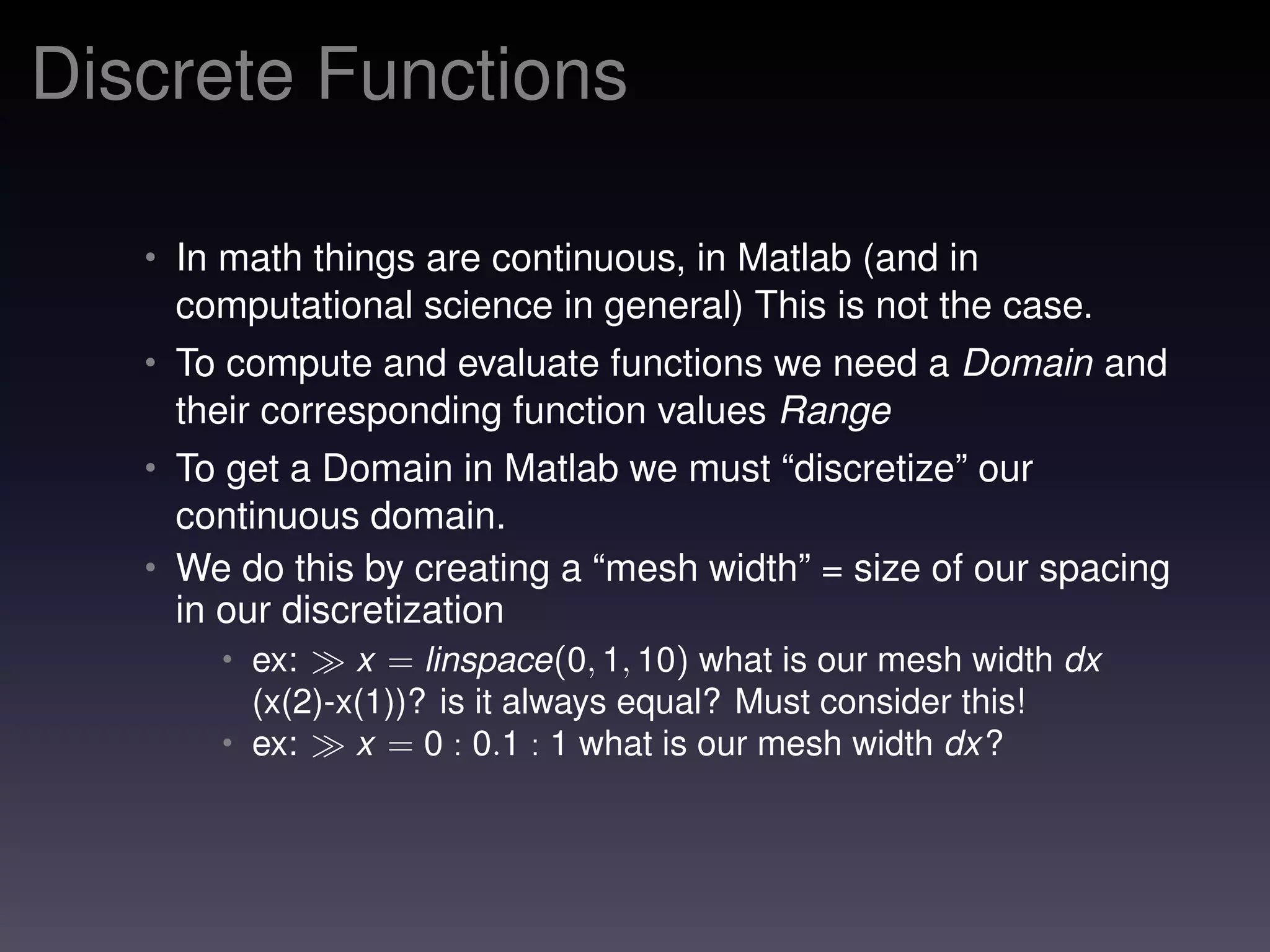Discrete Functions
• In math things are continuous, in Matlab (and in
computational science in general) This is not the case.
• To compute and evaluate functions we need a Domain and
their corresponding function values Range
• To get a Domain in Matlab we must “discretize” our
continuous domain.
• We do this by creating a “mesh width” = size of our spacing
in our discretization
• ex: x = linspace(0, 1, 10) what is our mesh width dx
(x(2)-x(1))? is it always equal? Must consider this!
• ex: x = 0 : 0.1 : 1 what is our mesh width dx?
 