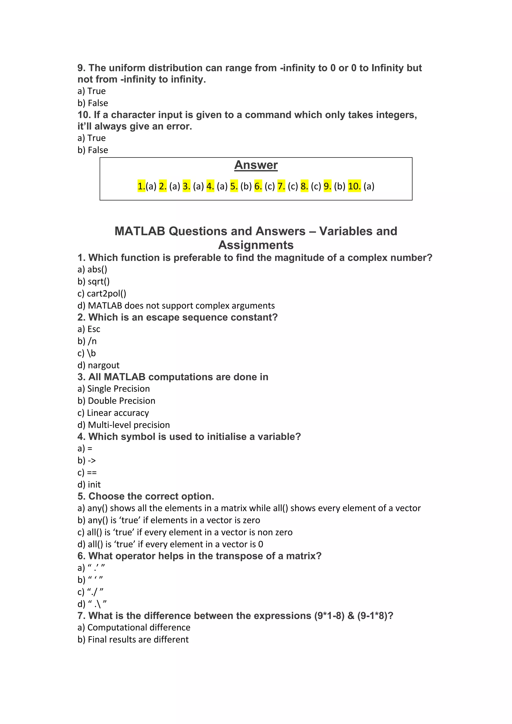9. The uniform distribution can range from -infinity to 0 or 0 to Infinity but
not from -infinity to infinity.
a) True
b) False
10. If a character input is given to a command which only takes integers,
it’ll always give an error.
a) True
b) False
MATLAB Questions and Answers – Variables and
Assignments
1. Which function is preferable to find the magnitude of a complex number?
a) abs()
b) sqrt()
c) cart2pol()
d) MATLAB does not support complex arguments
2. Which is an escape sequence constant?
a) Esc
b) /n
c) b
d) nargout
3. All MATLAB computations are done in
a) Single Precision
b) Double Precision
c) Linear accuracy
d) Multi-level precision
4. Which symbol is used to initialise a variable?
a) =
b) ->
c) ==
d) init
5. Choose the correct option.
a) any() shows all the elements in a matrix while all() shows every element of a vector
b) any() is ‘true’ if elements in a vector is zero
c) all() is ‘true’ if every element in a vector is non zero
d) all() is ‘true’ if every element in a vector is 0
6. What operator helps in the transpose of a matrix?
a) “ .’ ”
b) “ ‘ ”
c) “./ ”
d) “ . ”
7. What is the difference between the expressions (9*1-8) & (9-1*8)?
a) Computational difference
b) Final results are different
Answer
1.(a) 2. (a) 3. (a) 4. (a) 5. (b) 6. (c) 7. (c) 8. (c) 9. (b) 10. (a)
 