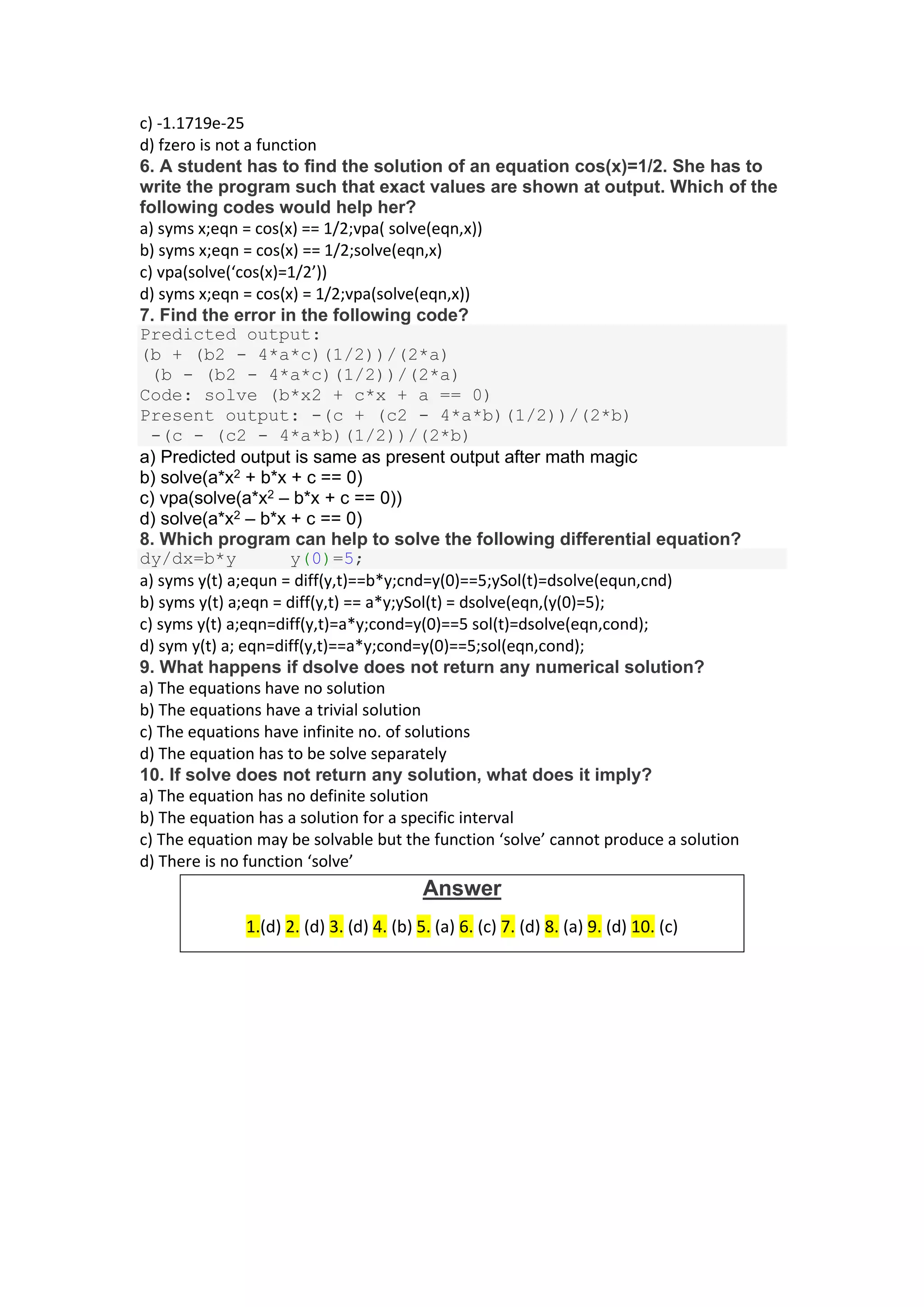 c) -1.1719e-25
d) fzero is not a function
6. A student has to find the solution of an equation cos(x)=1/2. She has to
write the program such that exact values are shown at output. Which of the
following codes would help her?
a) syms x;eqn = cos(x) == 1/2;vpa( solve(eqn,x))
b) syms x;eqn = cos(x) == 1/2;solve(eqn,x)
c) vpa(solve(‘cos(x)=1/2’))
d) syms x;eqn = cos(x) = 1/2;vpa(solve(eqn,x))
7. Find the error in the following code?
Predicted output:
(b + (b2 - 4*a*c)(1/2))/(2*a)
(b - (b2 - 4*a*c)(1/2))/(2*a)
Code: solve (b*x2 + c*x + a == 0)
Present output: -(c + (c2 - 4*a*b)(1/2))/(2*b)
-(c - (c2 - 4*a*b)(1/2))/(2*b)
a) Predicted output is same as present output after math magic
b) solve(a*x2 + b*x + c == 0)
c) vpa(solve(a*x2 – b*x + c == 0))
d) solve(a*x2 – b*x + c == 0)
8. Which program can help to solve the following differential equation?
dy/dx=b*y y(0)=5;
a) syms y(t) a;equn = diff(y,t)==b*y;cnd=y(0)==5;ySol(t)=dsolve(equn,cnd)
b) syms y(t) a;eqn = diff(y,t) == a*y;ySol(t) = dsolve(eqn,(y(0)=5);
c) syms y(t) a;eqn=diff(y,t)=a*y;cond=y(0)==5 sol(t)=dsolve(eqn,cond);
d) sym y(t) a; eqn=diff(y,t)==a*y;cond=y(0)==5;sol(eqn,cond);
9. What happens if dsolve does not return any numerical solution?
a) The equations have no solution
b) The equations have a trivial solution
c) The equations have infinite no. of solutions
d) The equation has to be solve separately
10. If solve does not return any solution, what does it imply?
a) The equation has no definite solution
b) The equation has a solution for a specific interval
c) The equation may be solvable but the function ‘solve’ cannot produce a solution
d) There is no function ‘solve’
Answer
1.(d) 2. (d) 3. (d) 4. (b) 5. (a) 6. (c) 7. (d) 8. (a) 9. (d) 10. (c)
 