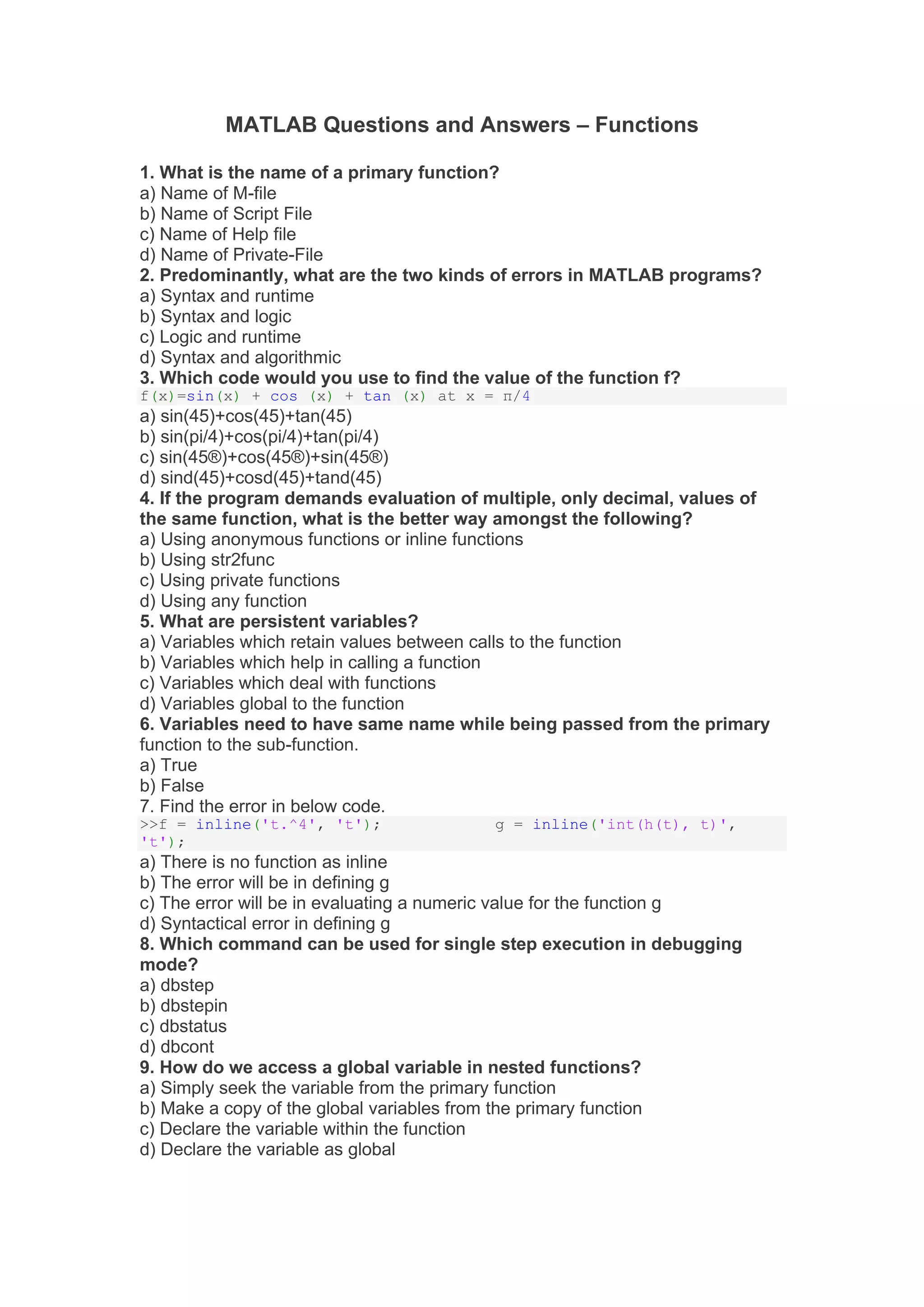 MATLAB Questions and Answers – Functions
1. What is the name of a primary function?
a) Name of M-file
b) Name of Script File
c) Name of Help file
d) Name of Private-File
2. Predominantly, what are the two kinds of errors in MATLAB programs?
a) Syntax and runtime
b) Syntax and logic
c) Logic and runtime
d) Syntax and algorithmic
3. Which code would you use to find the value of the function f?
f(x)=sin(x) + cos (x) + tan (x) at x = π/4
a) sin(45)+cos(45)+tan(45)
b) sin(pi/4)+cos(pi/4)+tan(pi/4)
c) sin(45®)+cos(45®)+sin(45®)
d) sind(45)+cosd(45)+tand(45)
4. If the program demands evaluation of multiple, only decimal, values of
the same function, what is the better way amongst the following?
a) Using anonymous functions or inline functions
b) Using str2func
c) Using private functions
d) Using any function
5. What are persistent variables?
a) Variables which retain values between calls to the function
b) Variables which help in calling a function
c) Variables which deal with functions
d) Variables global to the function
6. Variables need to have same name while being passed from the primary
function to the sub-function.
a) True
b) False
7. Find the error in below code.
>>f = inline('t.^4', 't'); g = inline('int(h(t), t)',
't');
a) There is no function as inline
b) The error will be in defining g
c) The error will be in evaluating a numeric value for the function g
d) Syntactical error in defining g
8. Which command can be used for single step execution in debugging
mode?
a) dbstep
b) dbstepin
c) dbstatus
d) dbcont
9. How do we access a global variable in nested functions?
a) Simply seek the variable from the primary function
b) Make a copy of the global variables from the primary function
c) Declare the variable within the function
d) Declare the variable as global
 