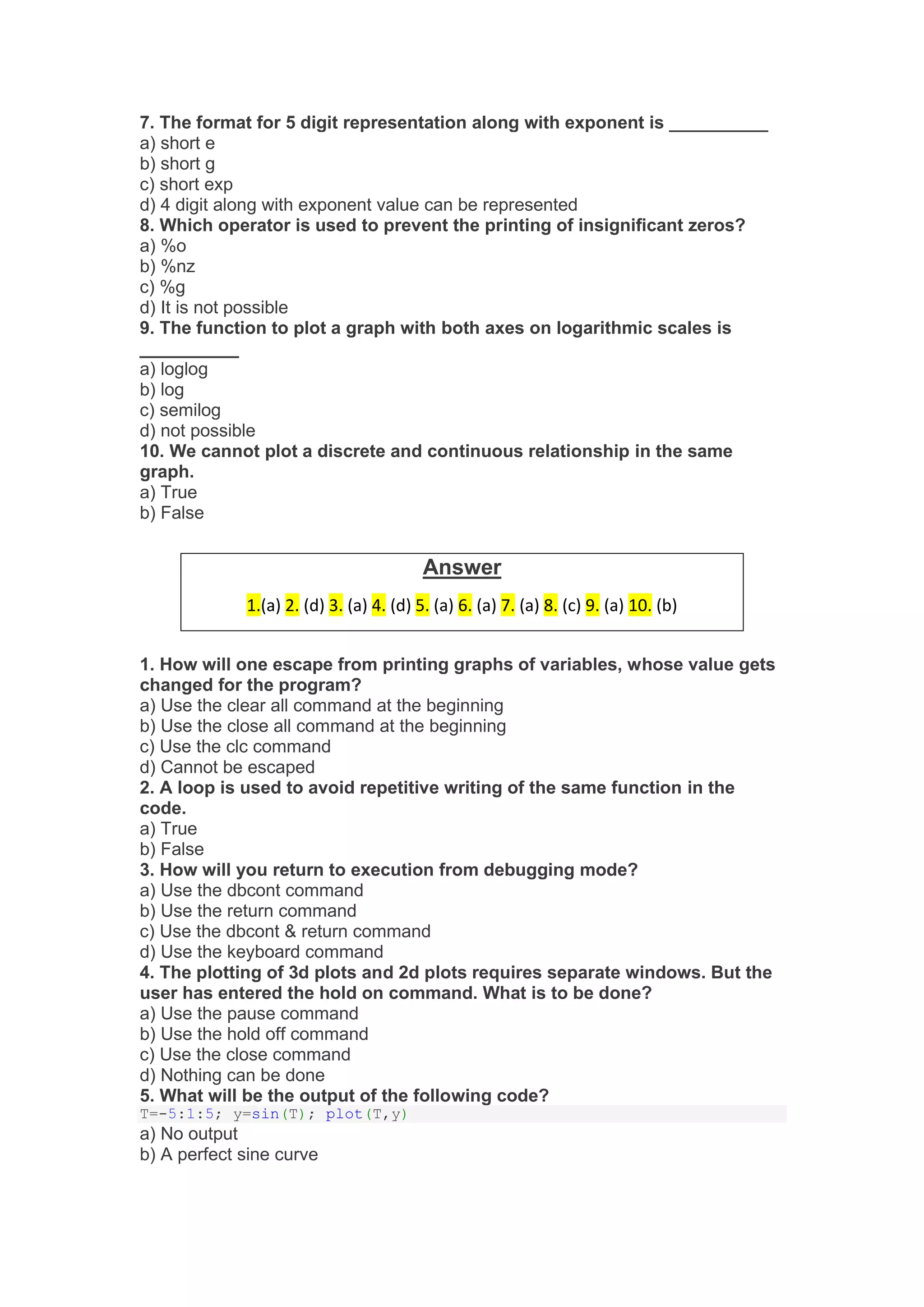 7. The format for 5 digit representation along with exponent is __________
a) short e
b) short g
c) short exp
d) 4 digit along with exponent value can be represented
8. Which operator is used to prevent the printing of insignificant zeros?
a) %o
b) %nz
c) %g
d) It is not possible
9. The function to plot a graph with both axes on logarithmic scales is
__________
a) loglog
b) log
c) semilog
d) not possible
10. We cannot plot a discrete and continuous relationship in the same
graph.
a) True
b) False
1. How will one escape from printing graphs of variables, whose value gets
changed for the program?
a) Use the clear all command at the beginning
b) Use the close all command at the beginning
c) Use the clc command
d) Cannot be escaped
2. A loop is used to avoid repetitive writing of the same function in the
code.
a) True
b) False
3. How will you return to execution from debugging mode?
a) Use the dbcont command
b) Use the return command
c) Use the dbcont & return command
d) Use the keyboard command
4. The plotting of 3d plots and 2d plots requires separate windows. But the
user has entered the hold on command. What is to be done?
a) Use the pause command
b) Use the hold off command
c) Use the close command
d) Nothing can be done
5. What will be the output of the following code?
T=-5:1:5; y=sin(T); plot(T,y)
a) No output
b) A perfect sine curve
Answer
1.(a) 2. (d) 3. (a) 4. (d) 5. (a) 6. (a) 7. (a) 8. (c) 9. (a) 10. (b)
 