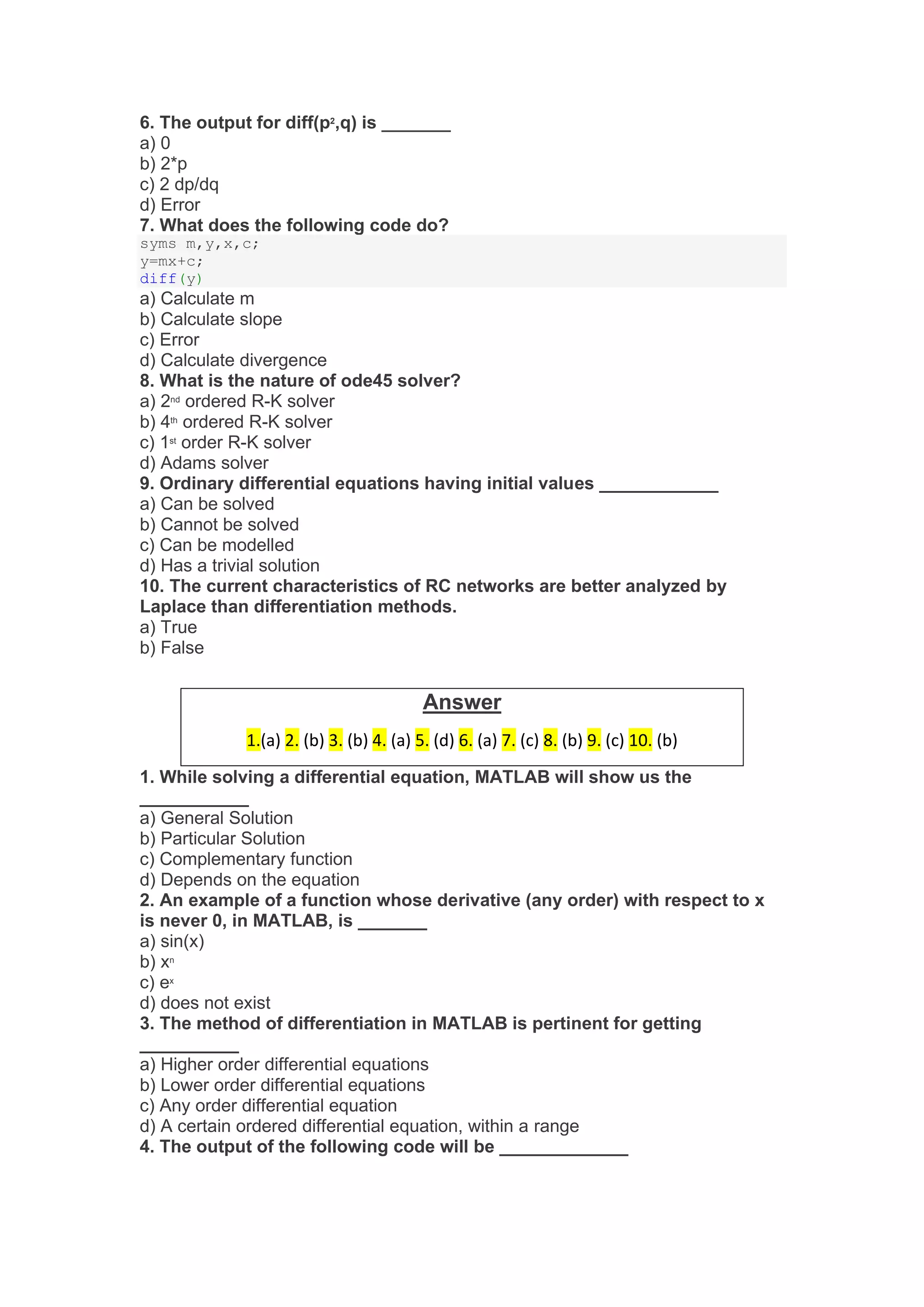 6. The output for diff(p2
,q) is _______
a) 0
b) 2*p
c) 2 dp/dq
d) Error
7. What does the following code do?
syms m,y,x,c;
y=mx+c;
diff(y)
a) Calculate m
b) Calculate slope
c) Error
d) Calculate divergence
8. What is the nature of ode45 solver?
a) 2nd
ordered R-K solver
b) 4th
ordered R-K solver
c) 1st
order R-K solver
d) Adams solver
9. Ordinary differential equations having initial values ____________
a) Can be solved
b) Cannot be solved
c) Can be modelled
d) Has a trivial solution
10. The current characteristics of RC networks are better analyzed by
Laplace than differentiation methods.
a) True
b) False
1. While solving a differential equation, MATLAB will show us the
___________
a) General Solution
b) Particular Solution
c) Complementary function
d) Depends on the equation
2. An example of a function whose derivative (any order) with respect to x
is never 0, in MATLAB, is _______
a) sin(x)
b) xn
c) ex
d) does not exist
3. The method of differentiation in MATLAB is pertinent for getting
__________
a) Higher order differential equations
b) Lower order differential equations
c) Any order differential equation
d) A certain ordered differential equation, within a range
4. The output of the following code will be _____________
Answer
1.(a) 2. (b) 3. (b) 4. (a) 5. (d) 6. (a) 7. (c) 8. (b) 9. (c) 10. (b)
 