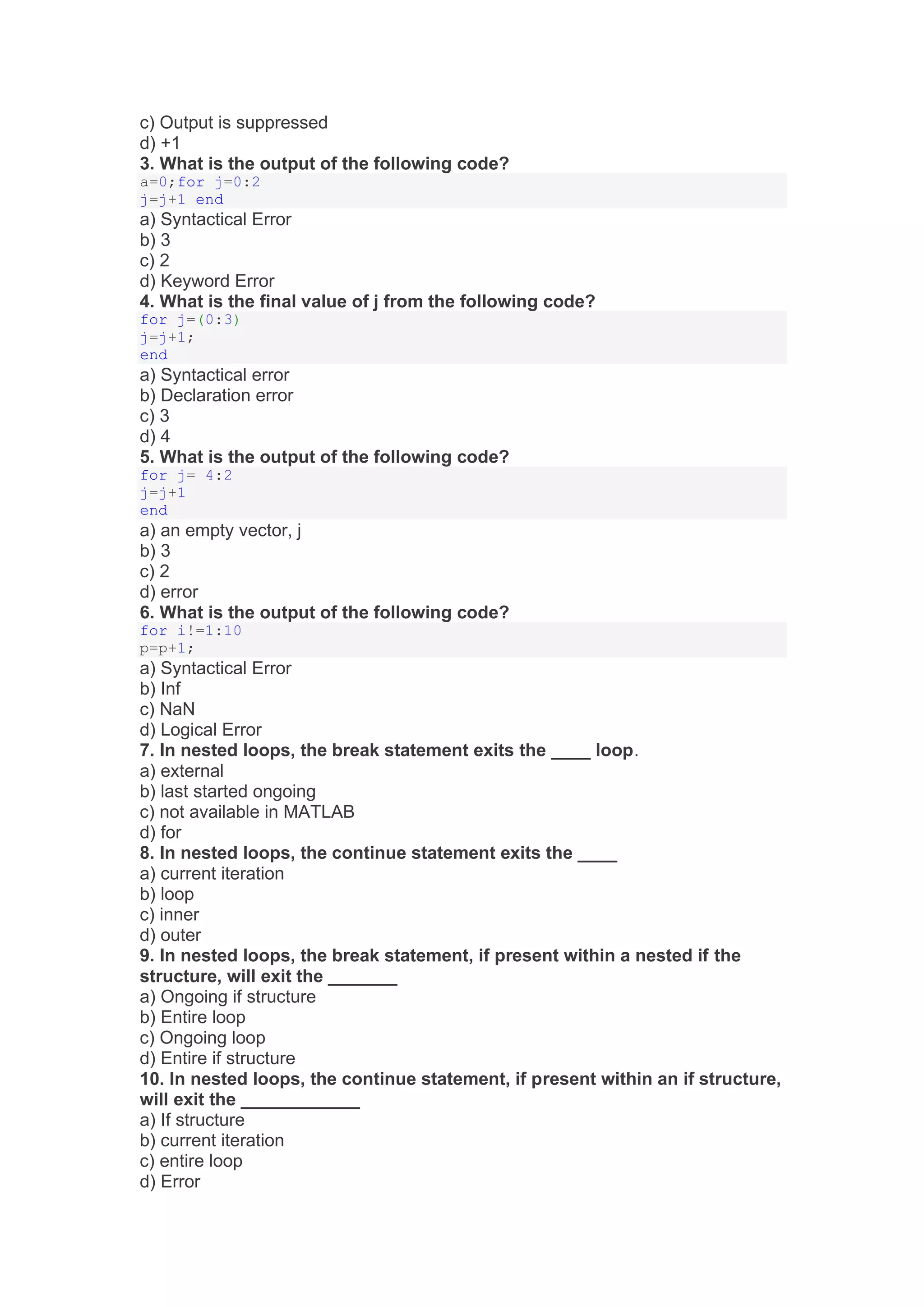 c) Output is suppressed
d) +1
3. What is the output of the following code?
a=0;for j=0:2
j=j+1 end
a) Syntactical Error
b) 3
c) 2
d) Keyword Error
4. What is the final value of j from the following code?
for j=(0:3)
j=j+1;
end
a) Syntactical error
b) Declaration error
c) 3
d) 4
5. What is the output of the following code?
for j= 4:2
j=j+1
end
a) an empty vector, j
b) 3
c) 2
d) error
6. What is the output of the following code?
for i!=1:10
p=p+1;
a) Syntactical Error
b) Inf
c) NaN
d) Logical Error
7. In nested loops, the break statement exits the ____ loop.
a) external
b) last started ongoing
c) not available in MATLAB
d) for
8. In nested loops, the continue statement exits the ____
a) current iteration
b) loop
c) inner
d) outer
9. In nested loops, the break statement, if present within a nested if the
structure, will exit the _______
a) Ongoing if structure
b) Entire loop
c) Ongoing loop
d) Entire if structure
10. In nested loops, the continue statement, if present within an if structure,
will exit the ____________
a) If structure
b) current iteration
c) entire loop
d) Error
 