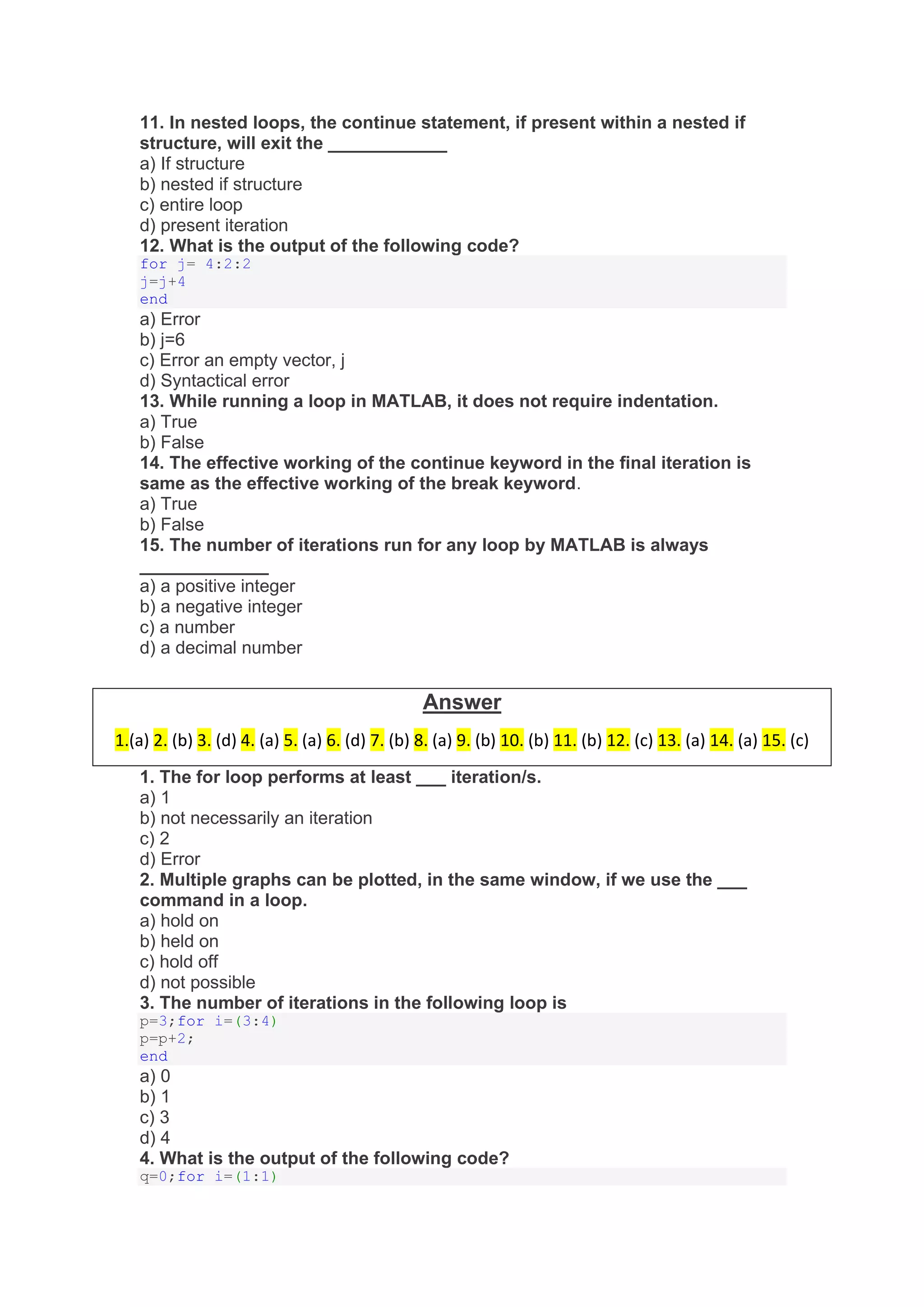11. In nested loops, the continue statement, if present within a nested if
structure, will exit the ____________
a) If structure
b) nested if structure
c) entire loop
d) present iteration
12. What is the output of the following code?
for j= 4:2:2
j=j+4
end
a) Error
b) j=6
c) Error an empty vector, j
d) Syntactical error
13. While running a loop in MATLAB, it does not require indentation.
a) True
b) False
14. The effective working of the continue keyword in the final iteration is
same as the effective working of the break keyword.
a) True
b) False
15. The number of iterations run for any loop by MATLAB is always
_____________
a) a positive integer
b) a negative integer
c) a number
d) a decimal number
1. The for loop performs at least ___ iteration/s.
a) 1
b) not necessarily an iteration
c) 2
d) Error
2. Multiple graphs can be plotted, in the same window, if we use the ___
command in a loop.
a) hold on
b) held on
c) hold off
d) not possible
3. The number of iterations in the following loop is
p=3;for i=(3:4)
p=p+2;
end
a) 0
b) 1
c) 3
d) 4
4. What is the output of the following code?
q=0;for i=(1:1)
Answer
1.(a) 2. (b) 3. (d) 4. (a) 5. (a) 6. (d) 7. (b) 8. (a) 9. (b) 10. (b) 11. (b) 12. (c) 13. (a) 14. (a) 15. (c)
 