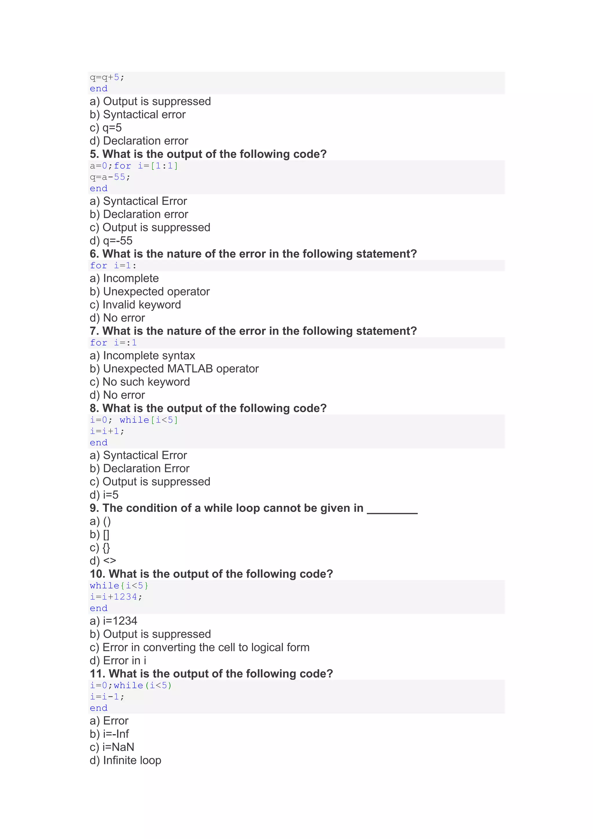 q=q+5;
end
a) Output is suppressed
b) Syntactical error
c) q=5
d) Declaration error
5. What is the output of the following code?
a=0;for i=[1:1]
q=a-55;
end
a) Syntactical Error
b) Declaration error
c) Output is suppressed
d) q=-55
6. What is the nature of the error in the following statement?
for i=1:
a) Incomplete
b) Unexpected operator
c) Invalid keyword
d) No error
7. What is the nature of the error in the following statement?
for i=:1
a) Incomplete syntax
b) Unexpected MATLAB operator
c) No such keyword
d) No error
8. What is the output of the following code?
i=0; while[i<5]
i=i+1;
end
a) Syntactical Error
b) Declaration Error
c) Output is suppressed
d) i=5
9. The condition of a while loop cannot be given in ________
a) ()
b) []
c) {}
d) <>
10. What is the output of the following code?
while{i<5}
i=i+1234;
end
a) i=1234
b) Output is suppressed
c) Error in converting the cell to logical form
d) Error in i
11. What is the output of the following code?
i=0;while(i<5)
i=i-1;
end
a) Error
b) i=-Inf
c) i=NaN
d) Infinite loop
 