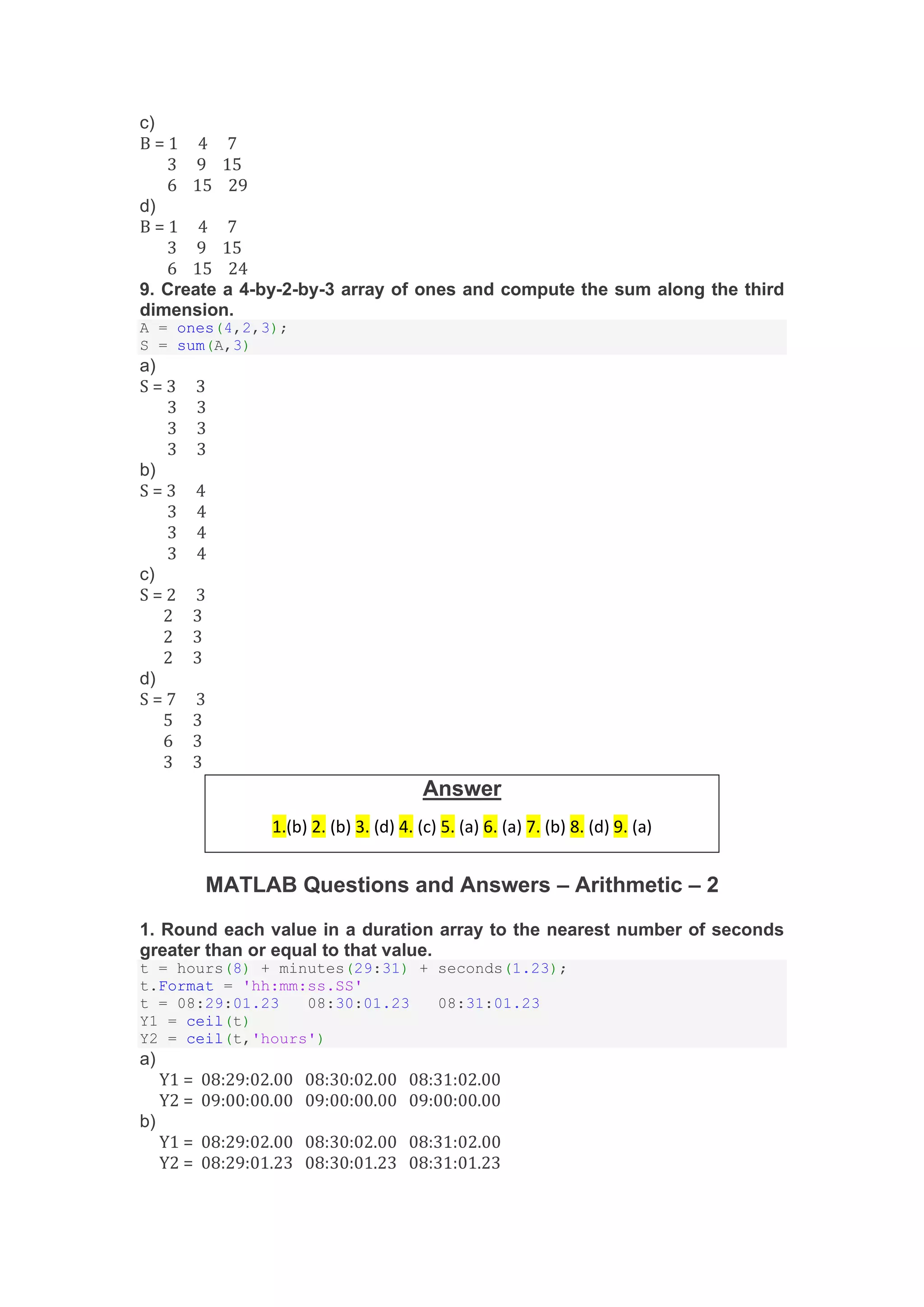 c)
B = 1 4 7
3 9 15
6 15 29
d)
B = 1 4 7
3 9 15
6 15 24
9. Create a 4-by-2-by-3 array of ones and compute the sum along the third
dimension.
A = ones(4,2,3);
S = sum(A,3)
a)
S = 3 3
3 3
3 3
3 3
b)
S = 3 4
3 4
3 4
3 4
c)
S = 2 3
2 3
2 3
2 3
d)
S = 7 3
5 3
6 3
3 3
MATLAB Questions and Answers – Arithmetic – 2
1. Round each value in a duration array to the nearest number of seconds
greater than or equal to that value.
t = hours(8) + minutes(29:31) + seconds(1.23);
t.Format = 'hh:mm:ss.SS'
t = 08:29:01.23 08:30:01.23 08:31:01.23
Y1 = ceil(t)
Y2 = ceil(t,'hours')
a)
Y1 = 08:29:02.00 08:30:02.00 08:31:02.00
Y2 = 09:00:00.00 09:00:00.00 09:00:00.00
b)
Y1 = 08:29:02.00 08:30:02.00 08:31:02.00
Y2 = 08:29:01.23 08:30:01.23 08:31:01.23
Answer
1.(b) 2. (b) 3. (d) 4. (c) 5. (a) 6. (a) 7. (b) 8. (d) 9. (a)
 