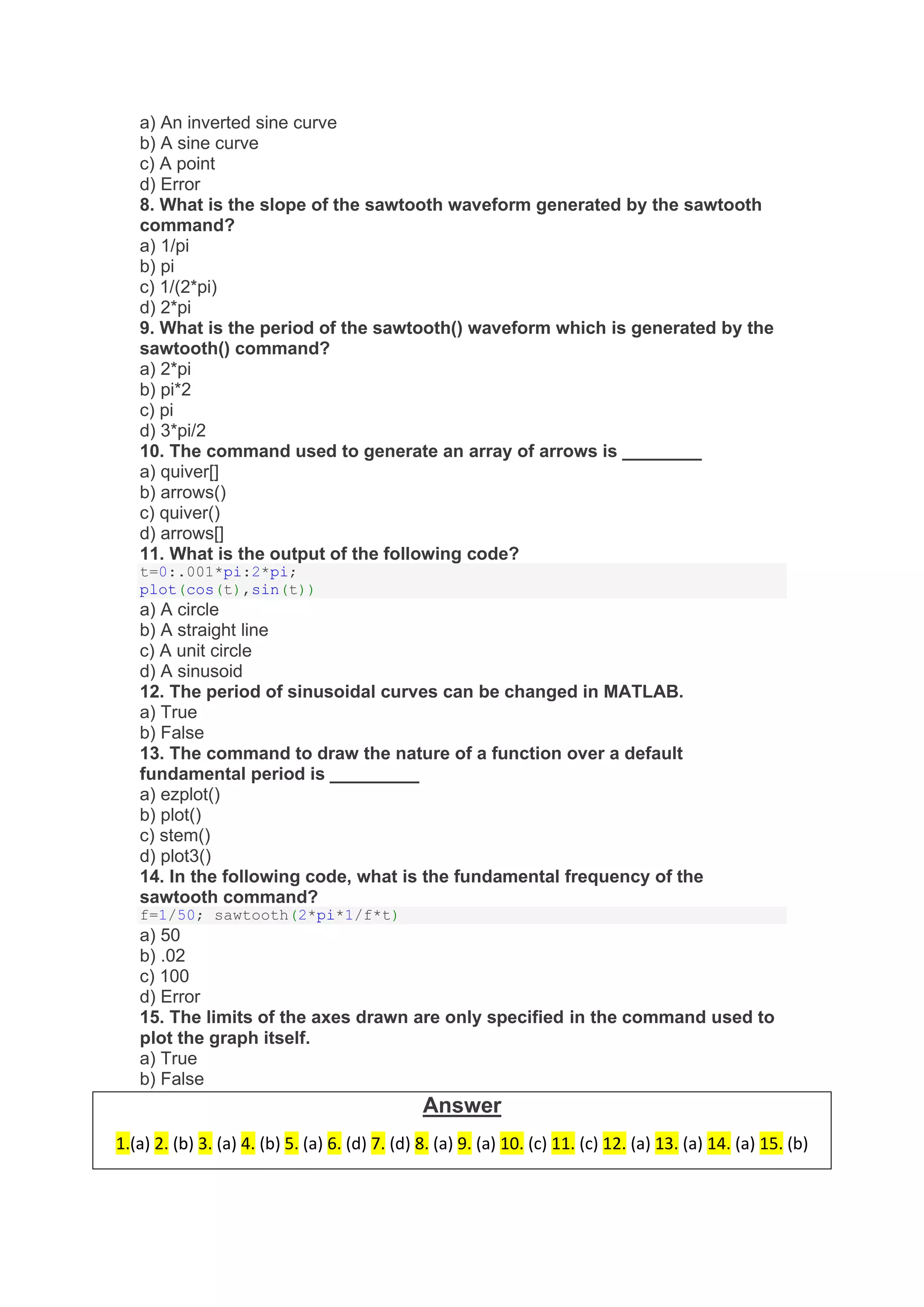 a) An inverted sine curve
b) A sine curve
c) A point
d) Error
8. What is the slope of the sawtooth waveform generated by the sawtooth
command?
a) 1/pi
b) pi
c) 1/(2*pi)
d) 2*pi
9. What is the period of the sawtooth() waveform which is generated by the
sawtooth() command?
a) 2*pi
b) pi*2
c) pi
d) 3*pi/2
10. The command used to generate an array of arrows is ________
a) quiver[]
b) arrows()
c) quiver()
d) arrows[]
11. What is the output of the following code?
t=0:.001*pi:2*pi;
plot(cos(t),sin(t))
a) A circle
b) A straight line
c) A unit circle
d) A sinusoid
12. The period of sinusoidal curves can be changed in MATLAB.
a) True
b) False
13. The command to draw the nature of a function over a default
fundamental period is _________
a) ezplot()
b) plot()
c) stem()
d) plot3()
14. In the following code, what is the fundamental frequency of the
sawtooth command?
f=1/50; sawtooth(2*pi*1/f*t)
a) 50
b) .02
c) 100
d) Error
15. The limits of the axes drawn are only specified in the command used to
plot the graph itself.
a) True
b) False
Answer
1.(a) 2. (b) 3. (a) 4. (b) 5. (a) 6. (d) 7. (d) 8. (a) 9. (a) 10. (c) 11. (c) 12. (a) 13. (a) 14. (a) 15. (b)
 